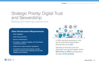 IDC Infobrief | Modernizing Your Data Infrastructure: Strategic Priorities for Financial Services
Sponsored by IBM | Page 6
In 2018, retail bank spending on next-
gen security-based authentication
methods will rise by 20%.
Spending on financial crimes and
information security technologies will be
$25 billion in 2018 and still growing
strongly at 6.5% globally.
Building and retaining customer trust
Strategic Priority: Digital Trust
and Stewardship
Data Infrastructure Requirements:
• Risk mitigation
• Data loss prevention
• Secure multi-tenancy
• Encryption, auditing, logging, and role-based
access and control
• Adherence to geo-industry regulations
• Consistent and granular backup, restore,
disaster recovery, and continuity across data
deployment locations
 