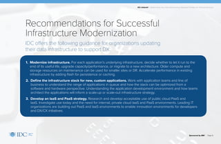 IDC Infobrief | Modernizing Your Data Infrastructure: Strategic Priorities for Financial Services
Sponsored by IBM | Page 8
1. Modernize infrastructure. For each application’s underlying infrastructure, decide whether to let it run to the
end of its useful life, upgrade capacity/performance, or migrate to a new architecture. Older compute and
storage resources on maintenance can be used for smaller sites or DR. Accelerate performance in existing
infrastructure by adding flash for persistence or caching.
2. Define the infrastructure stack for new, custom applications. Work with application teams and line of
business to understand the range of applications in queue and how the stack can be optimized from a
software and hardware perspective. Understanding the application development environment and how teams
architect the applications will inform a scale-up or scale-out infrastructure strategy.
3. Develop an IaaS and PaaS strategy. Research and develop acceptable use of public cloud PaaS and
IaaS. Investigate use today and the need for internal, private cloud IaaS and PaaS environments. Leading IT
organizations are building out PaaS and IaaS environments to enable innovation environments for developers
and DX/CX initiatives.
Recommendations for Successful
Infrastructure Modernization
IDC offers the following guidance for organizations updating
their data infrastructure to support DX:
 