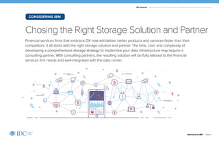 IDC Infobrief | Modernizing Your Data Infrastructure: Strategic Priorities for Financial Services
Financial services firms that embrace DX now will deliver better products and services faster than their
competitors. It all starts with the right storage solution and partner. The time, cost, and complexity of
developing a comprehensive storage strategy to modernize your data infrastructure may require a
consulting partner. With consulting partners, the resulting solution will be fully tailored to the financial
services firm needs and well-integrated with the data center.
Chosing the Right Storage Solution and Partner
Sponsored by IBM | Page 9
CONSIDERING IBM
 