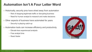 25© 2017 FORRESTER. REPRODUCTION PROHIBITED.
Automation Isn’t A Four Letter Word
› Historically, security pros have shied away from automation
• Risk of stopping legitimate traffic or disrupting business
• Need for human analyst to research and make decisions
› Other aspects of business have automated for years
• Security is playing catch-up
› Automation tools can increase efficiency and productivity
• Elevate less experienced analysts
• Free analyst time
• React faster
 