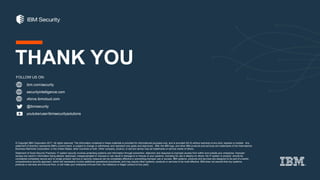 ibm.com/security
securityintelligence.com
xforce.ibmcloud.com
@ibmsecurity
youtube/user/ibmsecuritysolutions
© Copyright IBM Corporation 2017. All rights reserved. The information contained in these materials is provided for informational purposes only, and is provided AS IS without warranty of any kind, express or implied. Any
statement of direction represents IBM's current intent, is subject to change or withdrawal, and represent only goals and objectives. IBM, the IBM logo, and other IBM products and services are trademarks of the International
Business Machines Corporation, in the United States, other countries or both. Other company, product, or service names may be trademarks or service marks of others.
Statement of Good Security Practices: IT system security involves protecting systems and information through prevention, detection and response to improper access from within and outside your enterprise. Improper
access can result in information being altered, destroyed, misappropriated or misused or can result in damage to or misuse of your systems, including for use in attacks on others. No IT system or product should be
considered completely secure and no single product, service or security measure can be completely effective in preventing improper use or access. IBM systems, products and services are designed to be part of a lawful,
comprehensive security approach, which will necessarily involve additional operational procedures, and may require other systems, products or services to be most effective. IBM does not warrant that any systems,
products or services are immune from, or will make your enterprise immune from, the malicious or illegal conduct of any party.
FOLLOW US ON:
THANK YOU
 