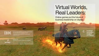 Virtual Worlds,
                                                         Real Leaders:
                                                         Online games put the future of
                                                         business leadership on display




                                                                                          A Global
    INTERNATIONAL BUSINESS MACHINES CORPORATION
                                                                                          Innovation
    NEW ORCHARD ROAD, ARMONK, NY 10504
                                                                                          Outlook
    © International Business Machines Corporation 2007
®
                                                                                          2.0 Report
    All Rights Reserved




    SERIOSITY, INC.
    2370 WATSON CT., SUITE 110, PALO ALTO, CA 94303


™