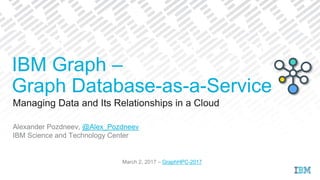Managing Data and Its Relationships in a Cloud
Alexander Pozdneev, @Alex_Pozdneev
IBM Science and Technology Center
March 2, 2017 – GraphHPC-2017
IBM Graph –
Graph Database-as-a-Service
 