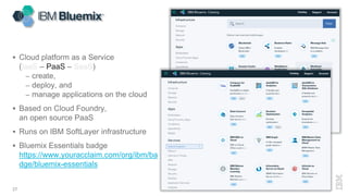  Cloud platform as a Service
(IaaS – PaaS – SaaS)
– create,
– deploy, and
– manage applications on the cloud
 Based on Cloud Foundry,
an open source PaaS
 Runs on IBM SoftLayer infrastructure
 Bluemix Essentials badge
https://www.youracclaim.com/org/ibm/ba
dge/bluemix-essentials
27
 