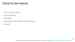 Cloud to the rescue
 Focus on the problem
 High availability
 Scalability
 Cost effective for startups and enterprises
 Security
Inspired by Alaa Mahmoud, "Building a Graph Database in the Cloud – Challenges and Advantages", https://www.youtube.com/watch?v=NaIS4q4n6sQ6
 
