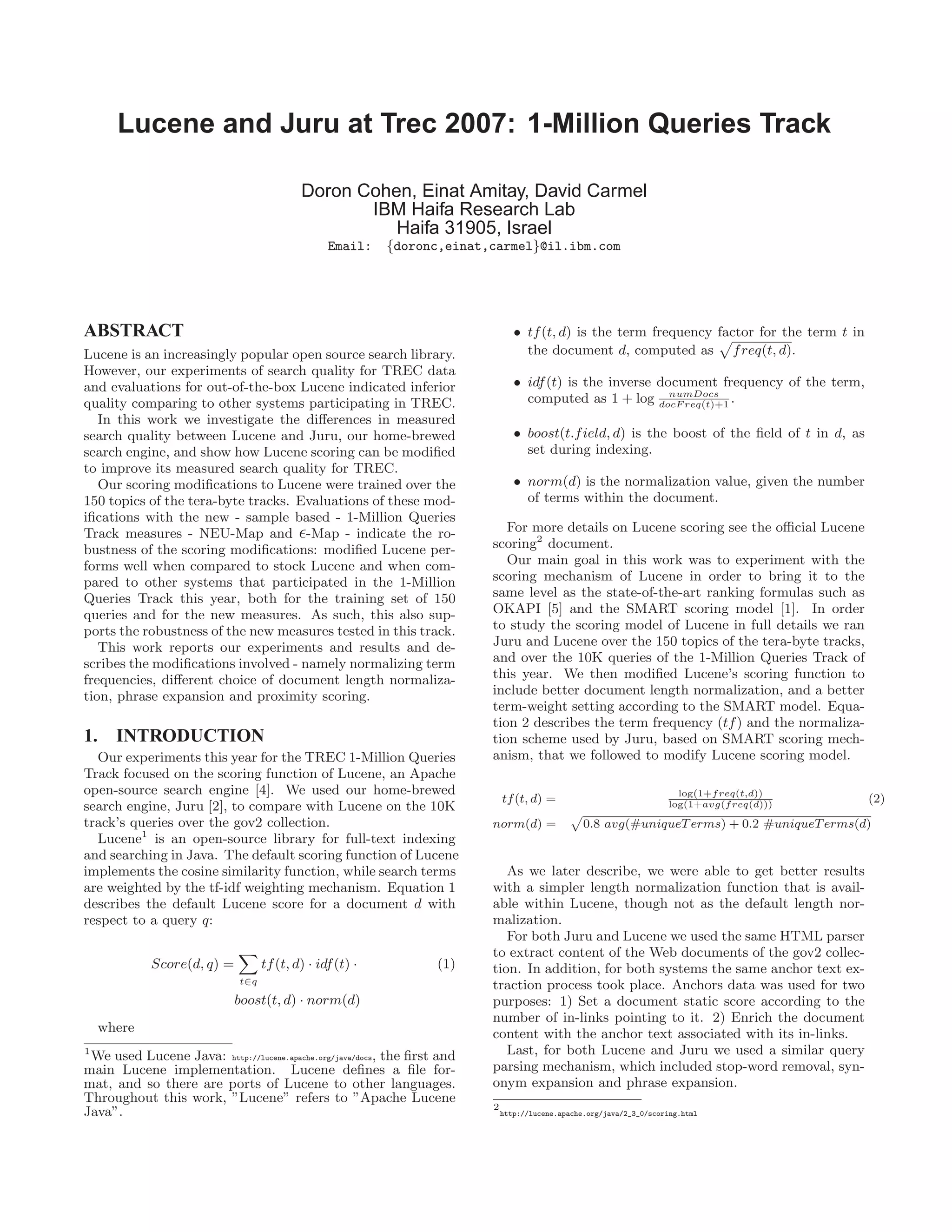 Lucene and Juru at Trec 2007: 1-Million Queries Track
Doron Cohen, Einat Amitay, David Carmel
IBM Haifa Research Lab
Haifa 31905, Israel
Email: {doronc,einat,carmel}@il.ibm.com
ABSTRACT
Lucene is an increasingly popular open source search library.
However, our experiments of search quality for TREC data
and evaluations for out-of-the-box Lucene indicated inferior
quality comparing to other systems participating in TREC.
In this work we investigate the diﬀerences in measured
search quality between Lucene and Juru, our home-brewed
search engine, and show how Lucene scoring can be modiﬁed
to improve its measured search quality for TREC.
Our scoring modiﬁcations to Lucene were trained over the
150 topics of the tera-byte tracks. Evaluations of these mod-
iﬁcations with the new - sample based - 1-Million Queries
Track measures - NEU-Map and -Map - indicate the ro-
bustness of the scoring modiﬁcations: modiﬁed Lucene per-
forms well when compared to stock Lucene and when com-
pared to other systems that participated in the 1-Million
Queries Track this year, both for the training set of 150
queries and for the new measures. As such, this also sup-
ports the robustness of the new measures tested in this track.
This work reports our experiments and results and de-
scribes the modiﬁcations involved - namely normalizing term
frequencies, diﬀerent choice of document length normaliza-
tion, phrase expansion and proximity scoring.
1. INTRODUCTION
Our experiments this year for the TREC 1-Million Queries
Track focused on the scoring function of Lucene, an Apache
open-source search engine [4]. We used our home-brewed
search engine, Juru [2], to compare with Lucene on the 10K
track’s queries over the gov2 collection.
Lucene1
is an open-source library for full-text indexing
and searching in Java. The default scoring function of Lucene
implements the cosine similarity function, while search terms
are weighted by the tf-idf weighting mechanism. Equation 1
describes the default Lucene score for a document d with
respect to a query q:
Score(d, q) =
t∈q
tf(t, d) · idf(t) · (1)
boost(t, d) · norm(d)
where
1
We used Lucene Java: http://lucene.apache.org/java/docs, the ﬁrst and
main Lucene implementation. Lucene deﬁnes a ﬁle for-
mat, and so there are ports of Lucene to other languages.
Throughout this work, ”Lucene” refers to ”Apache Lucene
Java”.
• tf(t, d) is the term frequency factor for the term t in
the document d, computed as freq(t, d).
• idf(t) is the inverse document frequency of the term,
computed as 1 + log numDocs
docF req(t)+1
.
• boost(t.field, d) is the boost of the ﬁeld of t in d, as
set during indexing.
• norm(d) is the normalization value, given the number
of terms within the document.
For more details on Lucene scoring see the oﬃcial Lucene
scoring2
document.
Our main goal in this work was to experiment with the
scoring mechanism of Lucene in order to bring it to the
same level as the state-of-the-art ranking formulas such as
OKAPI [5] and the SMART scoring model [1]. In order
to study the scoring model of Lucene in full details we ran
Juru and Lucene over the 150 topics of the tera-byte tracks,
and over the 10K queries of the 1-Million Queries Track of
this year. We then modiﬁed Lucene’s scoring function to
include better document length normalization, and a better
term-weight setting according to the SMART model. Equa-
tion 2 describes the term frequency (tf) and the normaliza-
tion scheme used by Juru, based on SMART scoring mech-
anism, that we followed to modify Lucene scoring model.
tf(t, d) =
log(1+freq(t,d))
log(1+avg(freq(d)))
(2)
norm(d) = 0.8 avg(#uniqueTerms) + 0.2 #uniqueTerms(d)
As we later describe, we were able to get better results
with a simpler length normalization function that is avail-
able within Lucene, though not as the default length nor-
malization.
For both Juru and Lucene we used the same HTML parser
to extract content of the Web documents of the gov2 collec-
tion. In addition, for both systems the same anchor text ex-
traction process took place. Anchors data was used for two
purposes: 1) Set a document static score according to the
number of in-links pointing to it. 2) Enrich the document
content with the anchor text associated with its in-links.
Last, for both Lucene and Juru we used a similar query
parsing mechanism, which included stop-word removal, syn-
onym expansion and phrase expansion.
2
http://lucene.apache.org/java/2_3_0/scoring.html
 