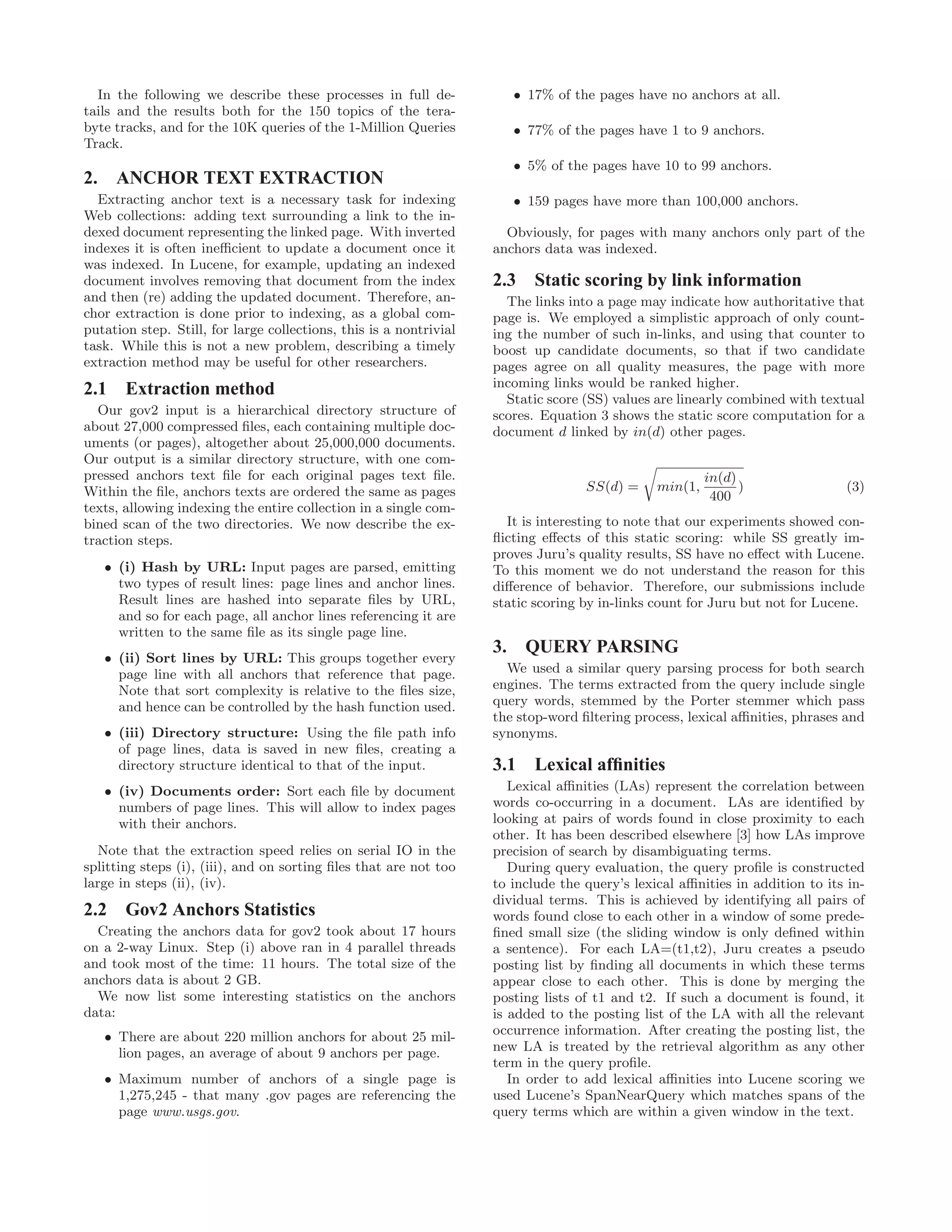 In the following we describe these processes in full de-
tails and the results both for the 150 topics of the tera-
byte tracks, and for the 10K queries of the 1-Million Queries
Track.
2. ANCHOR TEXT EXTRACTION
Extracting anchor text is a necessary task for indexing
Web collections: adding text surrounding a link to the in-
dexed document representing the linked page. With inverted
indexes it is often ineﬃcient to update a document once it
was indexed. In Lucene, for example, updating an indexed
document involves removing that document from the index
and then (re) adding the updated document. Therefore, an-
chor extraction is done prior to indexing, as a global com-
putation step. Still, for large collections, this is a nontrivial
task. While this is not a new problem, describing a timely
extraction method may be useful for other researchers.
2.1 Extraction method
Our gov2 input is a hierarchical directory structure of
about 27,000 compressed ﬁles, each containing multiple doc-
uments (or pages), altogether about 25,000,000 documents.
Our output is a similar directory structure, with one com-
pressed anchors text ﬁle for each original pages text ﬁle.
Within the ﬁle, anchors texts are ordered the same as pages
texts, allowing indexing the entire collection in a single com-
bined scan of the two directories. We now describe the ex-
traction steps.
• (i) Hash by URL: Input pages are parsed, emitting
two types of result lines: page lines and anchor lines.
Result lines are hashed into separate ﬁles by URL,
and so for each page, all anchor lines referencing it are
written to the same ﬁle as its single page line.
• (ii) Sort lines by URL: This groups together every
page line with all anchors that reference that page.
Note that sort complexity is relative to the ﬁles size,
and hence can be controlled by the hash function used.
• (iii) Directory structure: Using the ﬁle path info
of page lines, data is saved in new ﬁles, creating a
directory structure identical to that of the input.
• (iv) Documents order: Sort each ﬁle by document
numbers of page lines. This will allow to index pages
with their anchors.
Note that the extraction speed relies on serial IO in the
splitting steps (i), (iii), and on sorting ﬁles that are not too
large in steps (ii), (iv).
2.2 Gov2 Anchors Statistics
Creating the anchors data for gov2 took about 17 hours
on a 2-way Linux. Step (i) above ran in 4 parallel threads
and took most of the time: 11 hours. The total size of the
anchors data is about 2 GB.
We now list some interesting statistics on the anchors
data:
• There are about 220 million anchors for about 25 mil-
lion pages, an average of about 9 anchors per page.
• Maximum number of anchors of a single page is
1,275,245 - that many .gov pages are referencing the
page www.usgs.gov.
• 17% of the pages have no anchors at all.
• 77% of the pages have 1 to 9 anchors.
• 5% of the pages have 10 to 99 anchors.
• 159 pages have more than 100,000 anchors.
Obviously, for pages with many anchors only part of the
anchors data was indexed.
2.3 Static scoring by link information
The links into a page may indicate how authoritative that
page is. We employed a simplistic approach of only count-
ing the number of such in-links, and using that counter to
boost up candidate documents, so that if two candidate
pages agree on all quality measures, the page with more
incoming links would be ranked higher.
Static score (SS) values are linearly combined with textual
scores. Equation 3 shows the static score computation for a
document d linked by in(d) other pages.
SS(d) = min(1,
in(d)
400
) (3)
It is interesting to note that our experiments showed con-
ﬂicting eﬀects of this static scoring: while SS greatly im-
proves Juru’s quality results, SS have no eﬀect with Lucene.
To this moment we do not understand the reason for this
diﬀerence of behavior. Therefore, our submissions include
static scoring by in-links count for Juru but not for Lucene.
3. QUERY PARSING
We used a similar query parsing process for both search
engines. The terms extracted from the query include single
query words, stemmed by the Porter stemmer which pass
the stop-word ﬁltering process, lexical aﬃnities, phrases and
synonyms.
3.1 Lexical afﬁnities
Lexical aﬃnities (LAs) represent the correlation between
words co-occurring in a document. LAs are identiﬁed by
looking at pairs of words found in close proximity to each
other. It has been described elsewhere [3] how LAs improve
precision of search by disambiguating terms.
During query evaluation, the query proﬁle is constructed
to include the query’s lexical aﬃnities in addition to its in-
dividual terms. This is achieved by identifying all pairs of
words found close to each other in a window of some prede-
ﬁned small size (the sliding window is only deﬁned within
a sentence). For each LA=(t1,t2), Juru creates a pseudo
posting list by ﬁnding all documents in which these terms
appear close to each other. This is done by merging the
posting lists of t1 and t2. If such a document is found, it
is added to the posting list of the LA with all the relevant
occurrence information. After creating the posting list, the
new LA is treated by the retrieval algorithm as any other
term in the query proﬁle.
In order to add lexical aﬃnities into Lucene scoring we
used Lucene’s SpanNearQuery which matches spans of the
query terms which are within a given window in the text.
 
