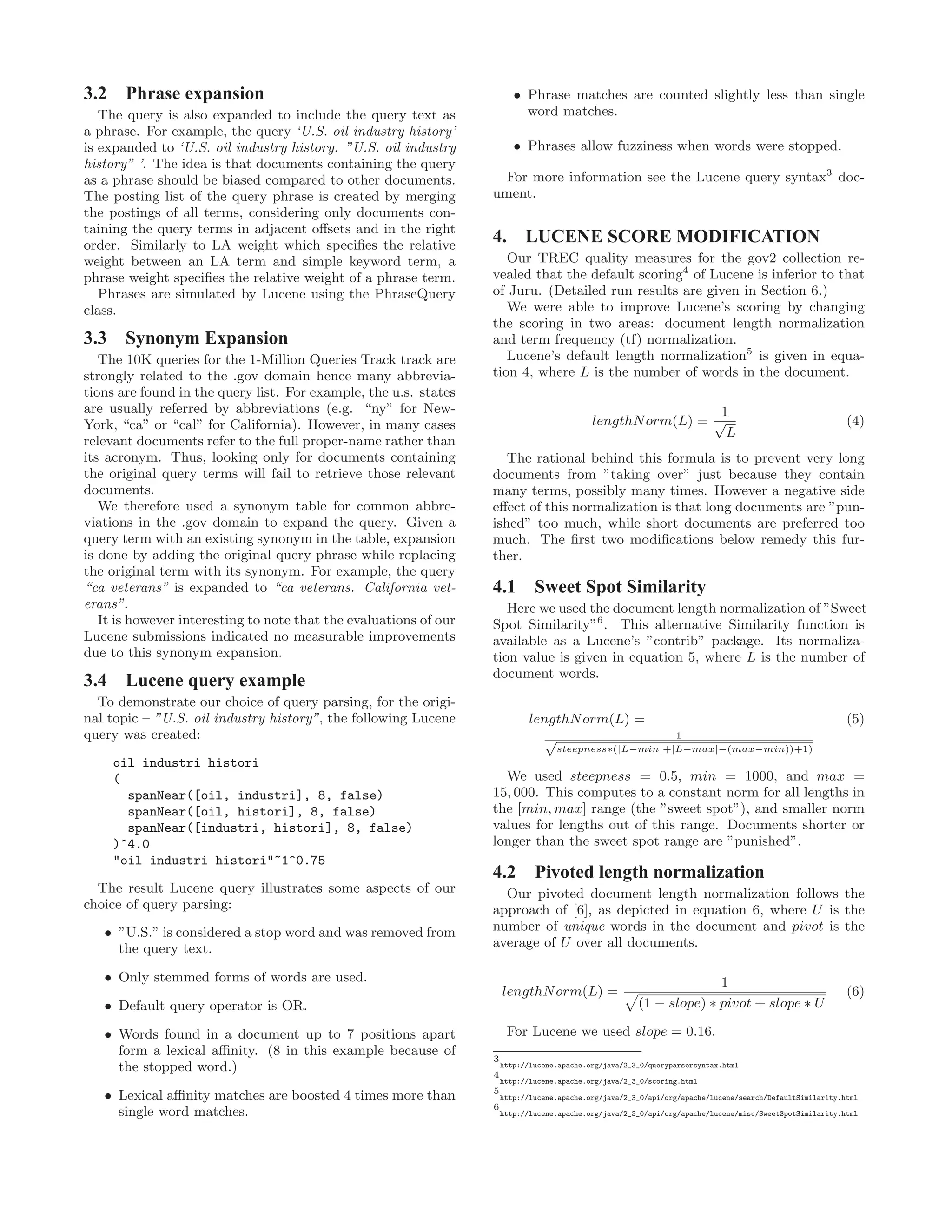 3.2 Phrase expansion
The query is also expanded to include the query text as
a phrase. For example, the query ‘U.S. oil industry history’
is expanded to ‘U.S. oil industry history. ”U.S. oil industry
history” ’. The idea is that documents containing the query
as a phrase should be biased compared to other documents.
The posting list of the query phrase is created by merging
the postings of all terms, considering only documents con-
taining the query terms in adjacent oﬀsets and in the right
order. Similarly to LA weight which speciﬁes the relative
weight between an LA term and simple keyword term, a
phrase weight speciﬁes the relative weight of a phrase term.
Phrases are simulated by Lucene using the PhraseQuery
class.
3.3 Synonym Expansion
The 10K queries for the 1-Million Queries Track track are
strongly related to the .gov domain hence many abbrevia-
tions are found in the query list. For example, the u.s. states
are usually referred by abbreviations (e.g. “ny” for New-
York, “ca” or “cal” for California). However, in many cases
relevant documents refer to the full proper-name rather than
its acronym. Thus, looking only for documents containing
the original query terms will fail to retrieve those relevant
documents.
We therefore used a synonym table for common abbre-
viations in the .gov domain to expand the query. Given a
query term with an existing synonym in the table, expansion
is done by adding the original query phrase while replacing
the original term with its synonym. For example, the query
“ca veterans” is expanded to “ca veterans. California vet-
erans”.
It is however interesting to note that the evaluations of our
Lucene submissions indicated no measurable improvements
due to this synonym expansion.
3.4 Lucene query example
To demonstrate our choice of query parsing, for the origi-
nal topic – ”U.S. oil industry history”, the following Lucene
query was created:
oil industri histori
(
spanNear([oil, industri], 8, false)
spanNear([oil, histori], 8, false)
spanNear([industri, histori], 8, false)
)^4.0
"oil industri histori"~1^0.75
The result Lucene query illustrates some aspects of our
choice of query parsing:
• ”U.S.” is considered a stop word and was removed from
the query text.
• Only stemmed forms of words are used.
• Default query operator is OR.
• Words found in a document up to 7 positions apart
form a lexical aﬃnity. (8 in this example because of
the stopped word.)
• Lexical aﬃnity matches are boosted 4 times more than
single word matches.
• Phrase matches are counted slightly less than single
word matches.
• Phrases allow fuzziness when words were stopped.
For more information see the Lucene query syntax3
doc-
ument.
4. LUCENE SCORE MODIFICATION
Our TREC quality measures for the gov2 collection re-
vealed that the default scoring4
of Lucene is inferior to that
of Juru. (Detailed run results are given in Section 6.)
We were able to improve Lucene’s scoring by changing
the scoring in two areas: document length normalization
and term frequency (tf) normalization.
Lucene’s default length normalization5
is given in equa-
tion 4, where L is the number of words in the document.
lengthNorm(L) =
1
√
L
(4)
The rational behind this formula is to prevent very long
documents from ”taking over” just because they contain
many terms, possibly many times. However a negative side
eﬀect of this normalization is that long documents are ”pun-
ished” too much, while short documents are preferred too
much. The ﬁrst two modiﬁcations below remedy this fur-
ther.
4.1 Sweet Spot Similarity
Here we used the document length normalization of ”Sweet
Spot Similarity”6
. This alternative Similarity function is
available as a Lucene’s ”contrib” package. Its normaliza-
tion value is given in equation 5, where L is the number of
document words.
lengthNorm(L) = (5)
1√
steepness∗(|L−min|+|L−max|−(max−min))+1)
We used steepness = 0.5, min = 1000, and max =
15, 000. This computes to a constant norm for all lengths in
the [min, max] range (the ”sweet spot”), and smaller norm
values for lengths out of this range. Documents shorter or
longer than the sweet spot range are ”punished”.
4.2 Pivoted length normalization
Our pivoted document length normalization follows the
approach of [6], as depicted in equation 6, where U is the
number of unique words in the document and pivot is the
average of U over all documents.
lengthNorm(L) =
1
(1 − slope) ∗ pivot + slope ∗ U
(6)
For Lucene we used slope = 0.16.
3
http://lucene.apache.org/java/2_3_0/queryparsersyntax.html
4
http://lucene.apache.org/java/2_3_0/scoring.html
5
http://lucene.apache.org/java/2_3_0/api/org/apache/lucene/search/DefaultSimilarity.html
6
http://lucene.apache.org/java/2_3_0/api/org/apache/lucene/misc/SweetSpotSimilarity.html
 