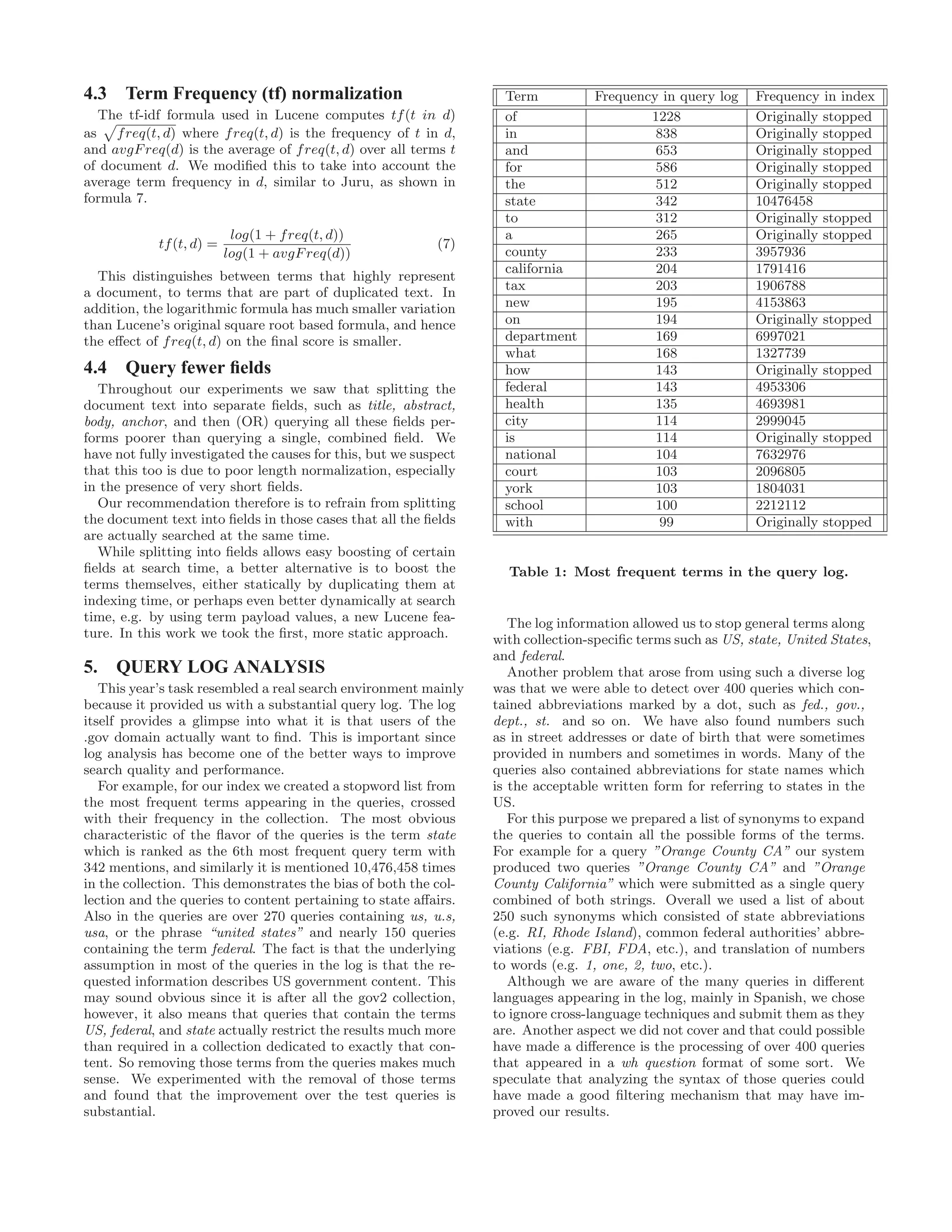 4.3 Term Frequency (tf) normalization
The tf-idf formula used in Lucene computes tf(t in d)
as freq(t, d) where freq(t, d) is the frequency of t in d,
and avgFreq(d) is the average of freq(t, d) over all terms t
of document d. We modiﬁed this to take into account the
average term frequency in d, similar to Juru, as shown in
formula 7.
tf(t, d) =
log(1 + freq(t, d))
log(1 + avgFreq(d))
(7)
This distinguishes between terms that highly represent
a document, to terms that are part of duplicated text. In
addition, the logarithmic formula has much smaller variation
than Lucene’s original square root based formula, and hence
the eﬀect of freq(t, d) on the ﬁnal score is smaller.
4.4 Query fewer ﬁelds
Throughout our experiments we saw that splitting the
document text into separate ﬁelds, such as title, abstract,
body, anchor, and then (OR) querying all these ﬁelds per-
forms poorer than querying a single, combined ﬁeld. We
have not fully investigated the causes for this, but we suspect
that this too is due to poor length normalization, especially
in the presence of very short ﬁelds.
Our recommendation therefore is to refrain from splitting
the document text into ﬁelds in those cases that all the ﬁelds
are actually searched at the same time.
While splitting into ﬁelds allows easy boosting of certain
ﬁelds at search time, a better alternative is to boost the
terms themselves, either statically by duplicating them at
indexing time, or perhaps even better dynamically at search
time, e.g. by using term payload values, a new Lucene fea-
ture. In this work we took the ﬁrst, more static approach.
5. QUERY LOG ANALYSIS
This year’s task resembled a real search environment mainly
because it provided us with a substantial query log. The log
itself provides a glimpse into what it is that users of the
.gov domain actually want to ﬁnd. This is important since
log analysis has become one of the better ways to improve
search quality and performance.
For example, for our index we created a stopword list from
the most frequent terms appearing in the queries, crossed
with their frequency in the collection. The most obvious
characteristic of the ﬂavor of the queries is the term state
which is ranked as the 6th most frequent query term with
342 mentions, and similarly it is mentioned 10,476,458 times
in the collection. This demonstrates the bias of both the col-
lection and the queries to content pertaining to state aﬀairs.
Also in the queries are over 270 queries containing us, u.s,
usa, or the phrase “united states” and nearly 150 queries
containing the term federal. The fact is that the underlying
assumption in most of the queries in the log is that the re-
quested information describes US government content. This
may sound obvious since it is after all the gov2 collection,
however, it also means that queries that contain the terms
US, federal, and state actually restrict the results much more
than required in a collection dedicated to exactly that con-
tent. So removing those terms from the queries makes much
sense. We experimented with the removal of those terms
and found that the improvement over the test queries is
substantial.
Term Frequency in query log Frequency in index
of 1228 Originally stopped
in 838 Originally stopped
and 653 Originally stopped
for 586 Originally stopped
the 512 Originally stopped
state 342 10476458
to 312 Originally stopped
a 265 Originally stopped
county 233 3957936
california 204 1791416
tax 203 1906788
new 195 4153863
on 194 Originally stopped
department 169 6997021
what 168 1327739
how 143 Originally stopped
federal 143 4953306
health 135 4693981
city 114 2999045
is 114 Originally stopped
national 104 7632976
court 103 2096805
york 103 1804031
school 100 2212112
with 99 Originally stopped
Table 1: Most frequent terms in the query log.
The log information allowed us to stop general terms along
with collection-speciﬁc terms such as US, state, United States,
and federal.
Another problem that arose from using such a diverse log
was that we were able to detect over 400 queries which con-
tained abbreviations marked by a dot, such as fed., gov.,
dept., st. and so on. We have also found numbers such
as in street addresses or date of birth that were sometimes
provided in numbers and sometimes in words. Many of the
queries also contained abbreviations for state names which
is the acceptable written form for referring to states in the
US.
For this purpose we prepared a list of synonyms to expand
the queries to contain all the possible forms of the terms.
For example for a query ”Orange County CA” our system
produced two queries ”Orange County CA” and ”Orange
County California” which were submitted as a single query
combined of both strings. Overall we used a list of about
250 such synonyms which consisted of state abbreviations
(e.g. RI, Rhode Island), common federal authorities’ abbre-
viations (e.g. FBI, FDA, etc.), and translation of numbers
to words (e.g. 1, one, 2, two, etc.).
Although we are aware of the many queries in diﬀerent
languages appearing in the log, mainly in Spanish, we chose
to ignore cross-language techniques and submit them as they
are. Another aspect we did not cover and that could possible
have made a diﬀerence is the processing of over 400 queries
that appeared in a wh question format of some sort. We
speculate that analyzing the syntax of those queries could
have made a good ﬁltering mechanism that may have im-
proved our results.
 