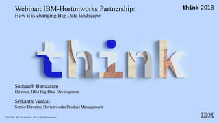 Think 2018 / DOC ID / Month XX, 2018 / © 2018 IBM Corporation
Webinar: IBM-Hortonworks Partnership:
How it is changing Big Data landscape
Satheesh Bandaram
Director, IBM Big Data Development
Srikanth Venkat
Senior Director, Hortonworks Product Management
 