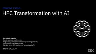HPC Transformation with AI
COGNITIVE SYSTEMS
Ing. Florin Manaila
Senior Architect and Inventor
Cognitive Systems (Distributed Deep Learning and HPC)
IBM Systems Hardware Europe
Member of the IBM Academy of Technology (AoT)
March 24, 2020
 