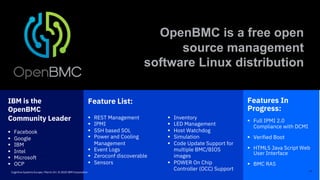 Feature List:
§ REST Management
§ IPMI
§ SSH based SOL
§ Power and Cooling
Management
§ Event Logs
§ Zeroconf discoverable
§ Sensors
Features In
Progress:
§ Full IPMI 2.0
Compliance with DCMI
§ Verified Boot
§ HTML5 Java Script Web
User Interface
§ BMC RAS
IBM is the
OpenBMC
Community Leader
§ Facebook
§ Google
§ IBM
§ Intel
§ Microsoft
§ OCP
17
OpenBMC is a free open
source management
software Linux distribution
§ Inventory
§ LED Management
§ Host Watchdog
§ Simulation
§ Code Update Support for
multiple BMC/BIOS
images
§ POWER On Chip
Controller (OCC) SupportCognitive Systems Europe / March 24 / © 2020 IBM Corporation
 