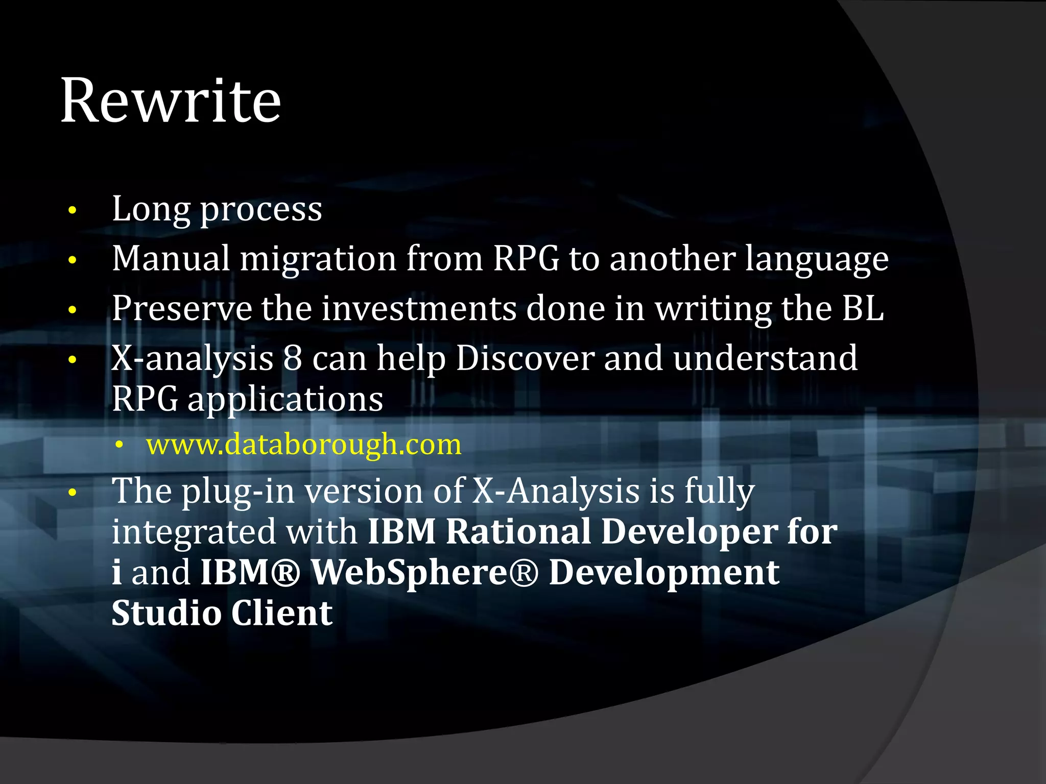 Rewrite
•   Long process
•   Manual migration from RPG to another language
•   Preserve the investments done in writing the BL
•   X-analysis 8 can help Discover and understand
    RPG applications
    • www.databorough.com
•   The plug-in version of X-Analysis is fully
    integrated with IBM Rational Developer for
    i and IBM® WebSphere® Development
    Studio Client
 