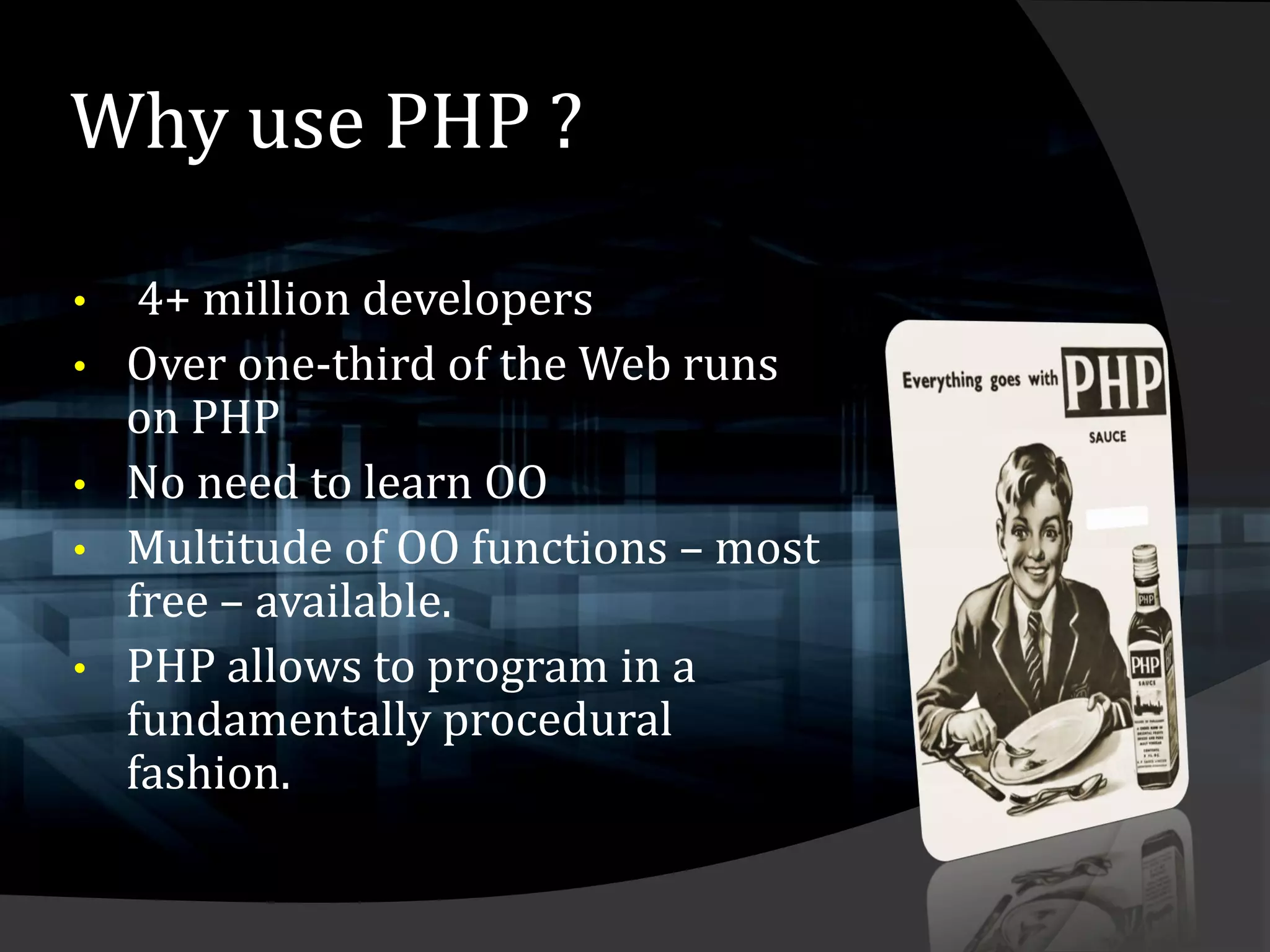 Why use PHP ?

•    4+ million developers
•   Over one-third of the Web runs
    on PHP
•   No need to learn OO
•   Multitude of OO functions – most
    free – available.
•   PHP allows to program in a
    fundamentally procedural
    fashion.
 