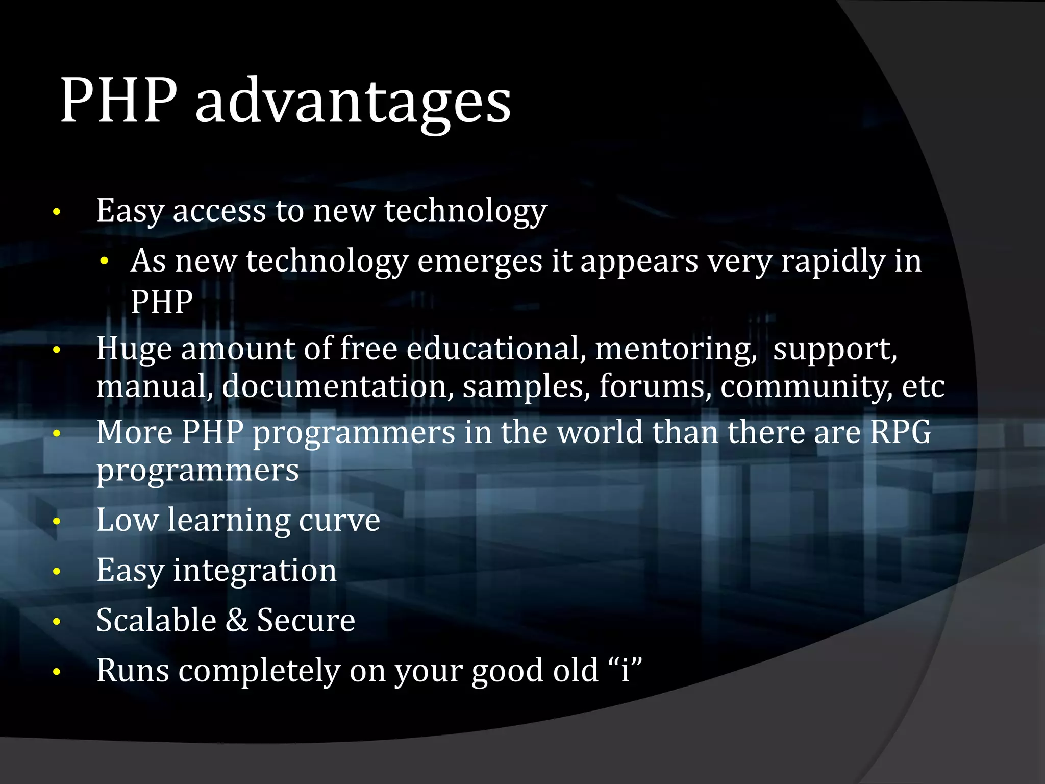 PHP advantages
• Easy access to new technology
  • As new technology emerges it appears very rapidly in
    PHP
• Huge amount of free educational, mentoring, support,
  manual, documentation, samples, forums, community, etc
• More PHP programmers in the world than there are RPG
  programmers
• Low learning curve
• Easy integration
• Scalable & Secure
• Runs completely on your good old “i”
 