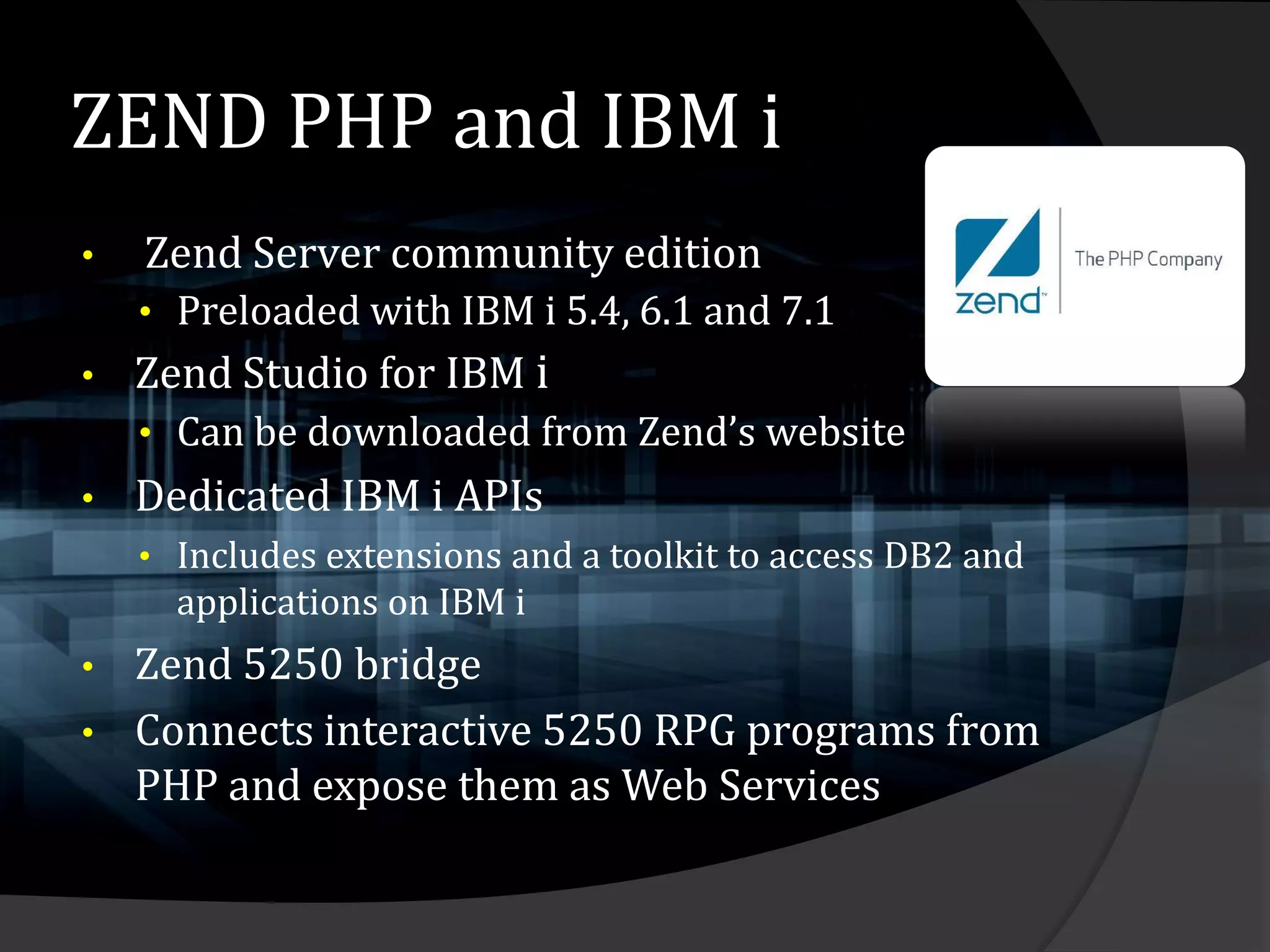 ZEND PHP and IBM i
•   Zend Server community edition
    • Preloaded with IBM i 5.4, 6.1 and 7.1
•   Zend Studio for IBM i
    • Can be downloaded from Zend’s website
•   Dedicated IBM i APIs
    • Includes extensions and a toolkit to access DB2 and
      applications on IBM i
•   Zend 5250 bridge
•   Connects interactive 5250 RPG programs from
    PHP and expose them as Web Services
 