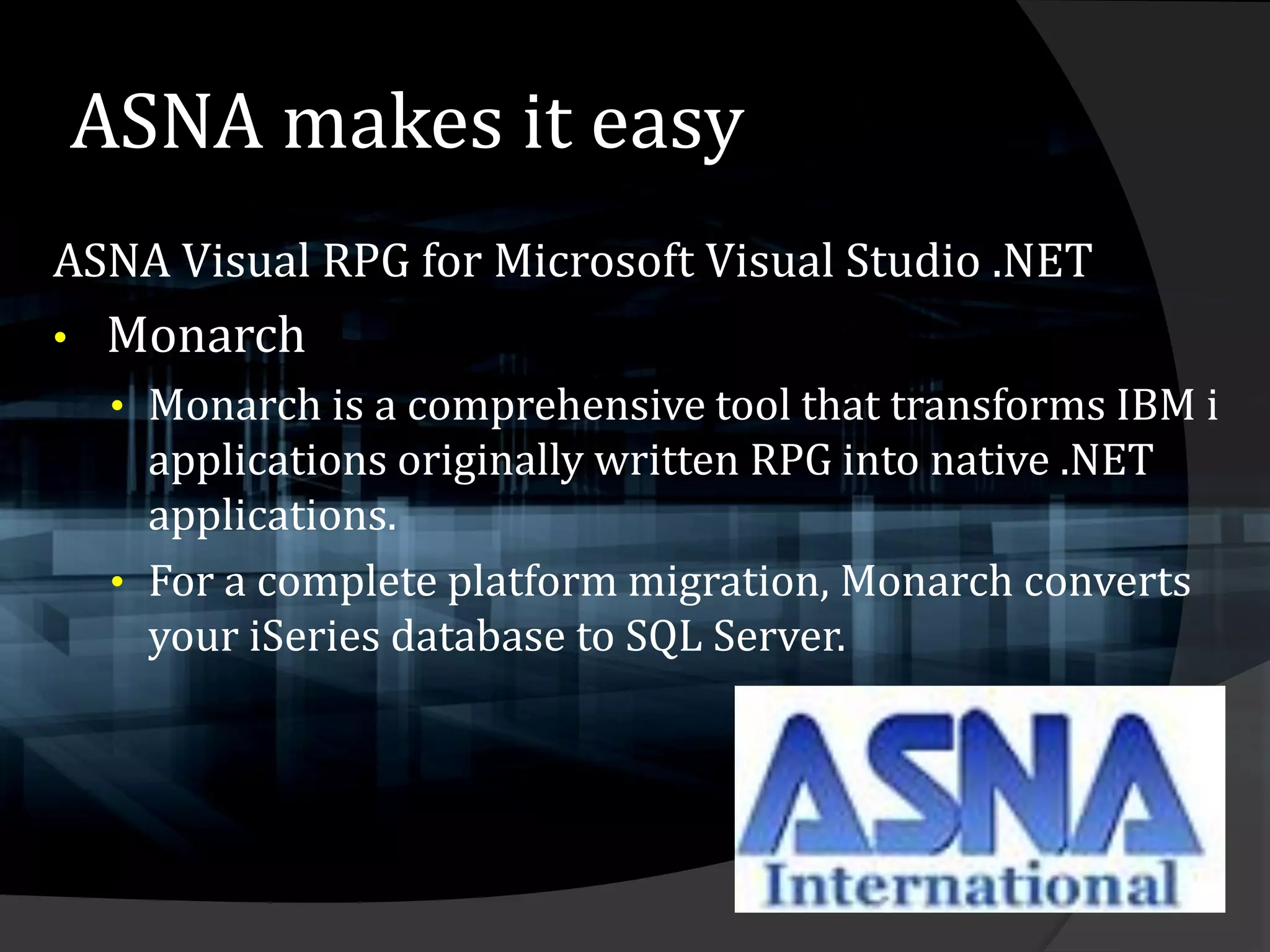 ASNA makes it easy
ASNA Visual RPG for Microsoft Visual Studio .NET
•   Monarch
     • Monarch is a comprehensive tool that transforms IBM i
       applications originally written RPG into native .NET
       applications.
     • For a complete platform migration, Monarch converts
       your iSeries database to SQL Server.
 