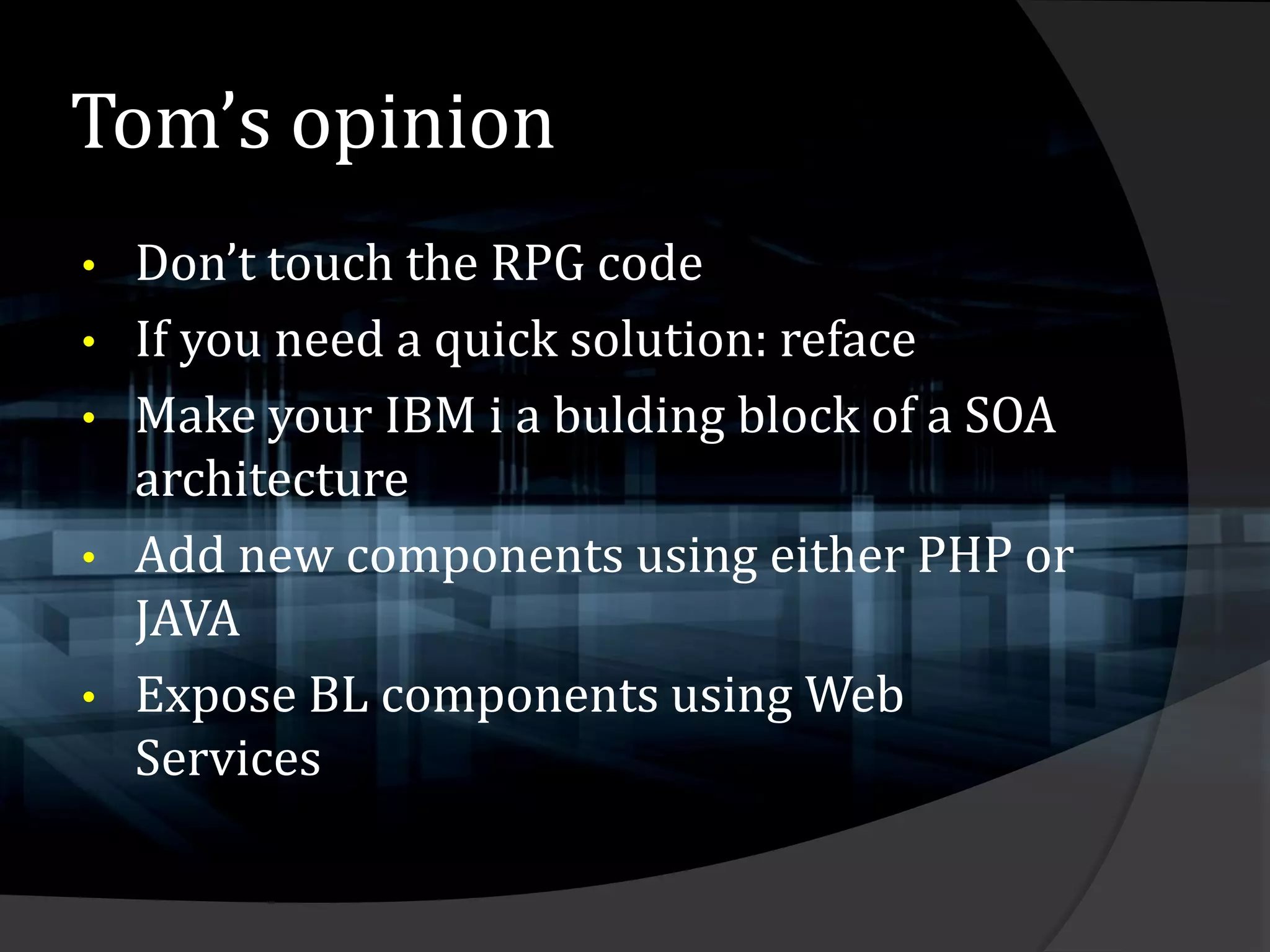Tom’s opinion
•   Don’t touch the RPG code
•   If you need a quick solution: reface
•   Make your IBM i a bulding block of a SOA
    architecture
•   Add new components using either PHP or
    JAVA
•   Expose BL components using Web
    Services
 