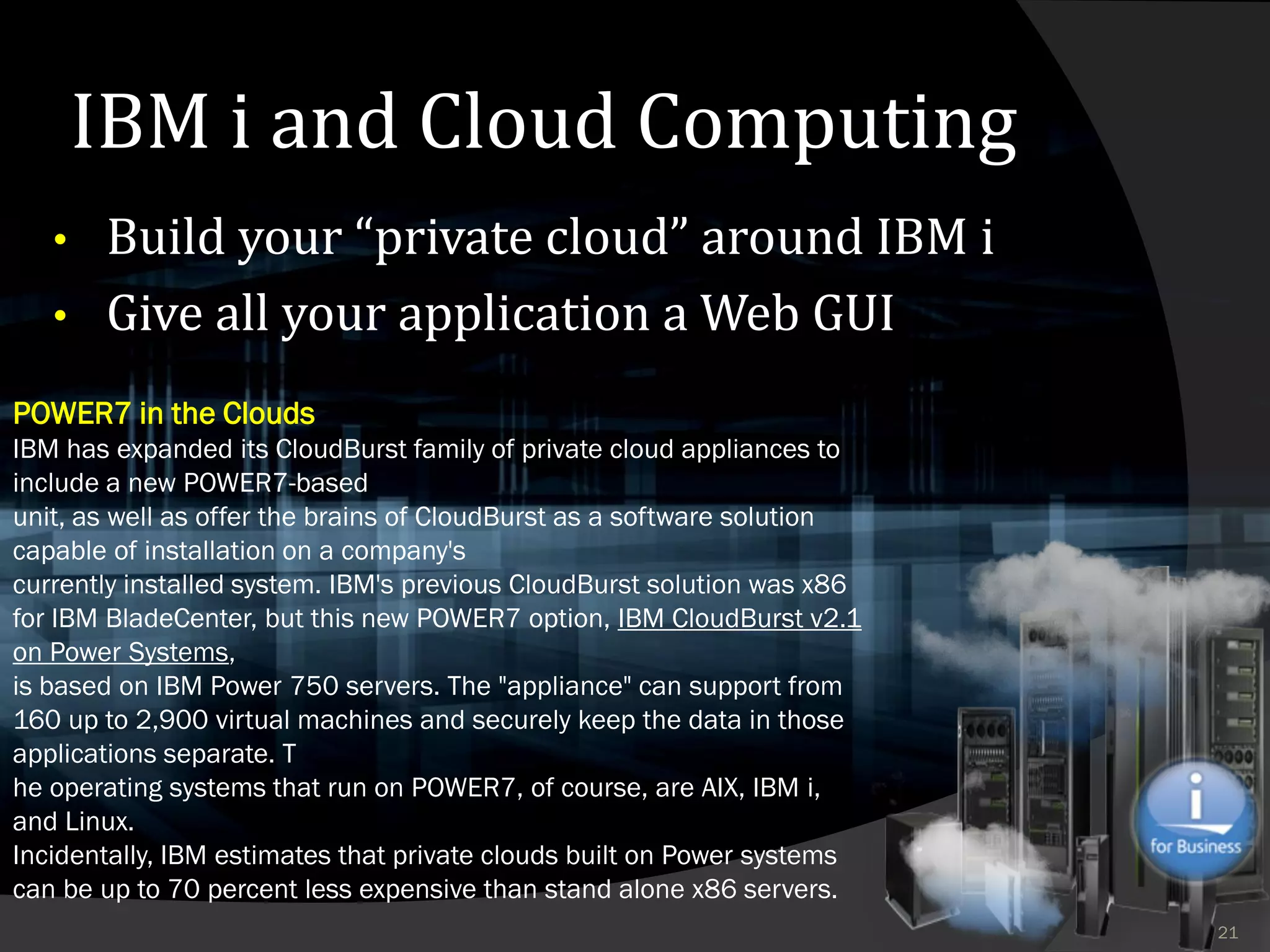 IBM i and Cloud Computing
   • Build your “private cloud” around IBM i
   • Give all your application a Web GUI

POWER7 in the Clouds
IBM has expanded its CloudBurst family of private cloud appliances to
include a new POWER7-based
unit, as well as offer the brains of CloudBurst as a software solution
capable of installation on a company's
currently installed system. IBM's previous CloudBurst solution was x86
for IBM BladeCenter, but this new POWER7 option, IBM CloudBurst v2.1
on Power Systems,
is based on IBM Power 750 servers. The "appliance" can support from
160 up to 2,900 virtual machines and securely keep the data in those
applications separate. T
he operating systems that run on POWER7, of course, are AIX, IBM i,
and Linux.
Incidentally, IBM estimates that private clouds built on Power systems
can be up to 70 percent less expensive than stand alone x86 servers.
                                                                         21
 