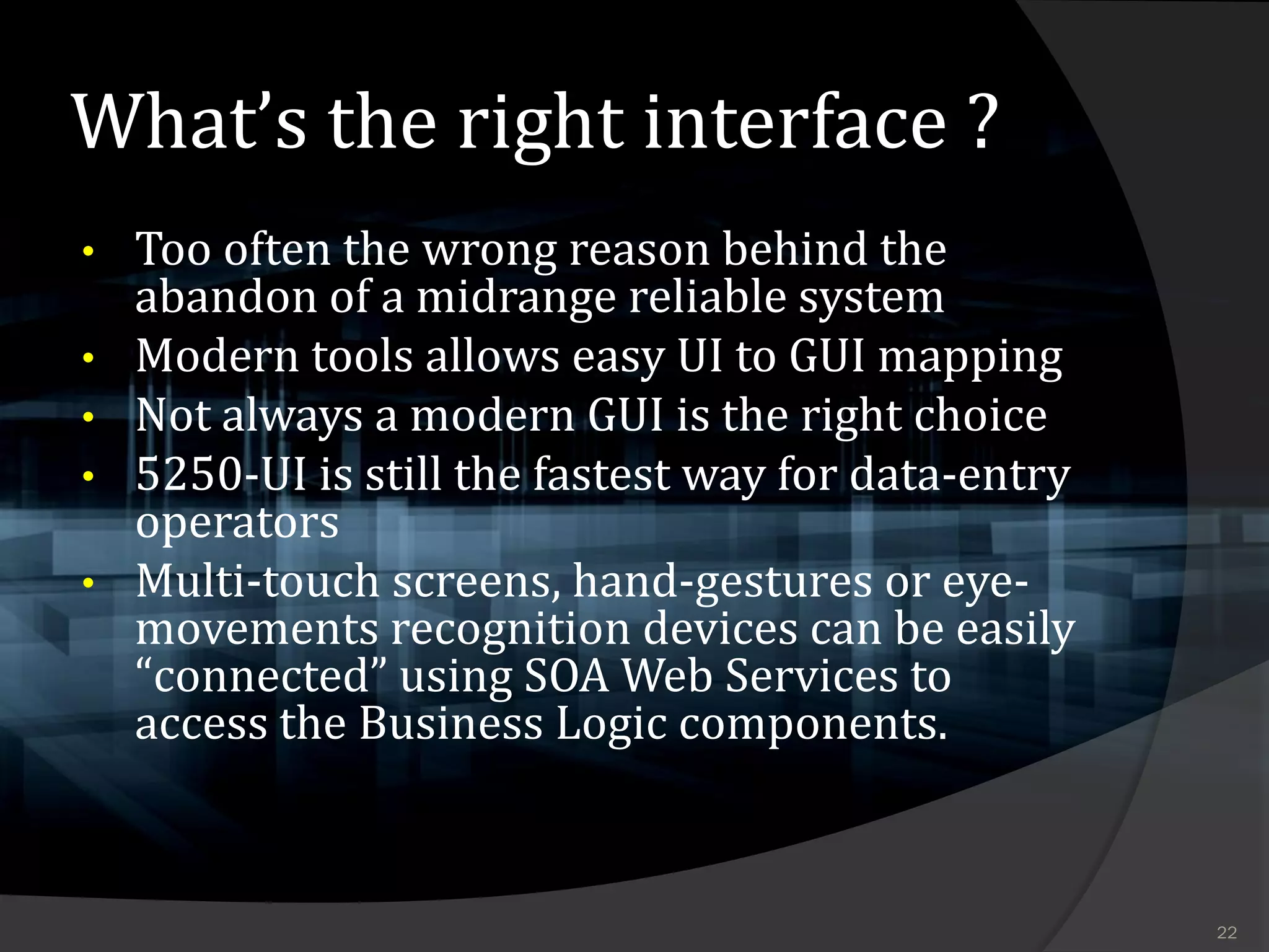 What’s the right interface ?
•   Too often the wrong reason behind the
    abandon of a midrange reliable system
•   Modern tools allows easy UI to GUI mapping
•   Not always a modern GUI is the right choice
•   5250-UI is still the fastest way for data-entry
    operators
•   Multi-touch screens, hand-gestures or eye-
    movements recognition devices can be easily
    “connected” using SOA Web Services to
    access the Business Logic components.



                                                      22
 