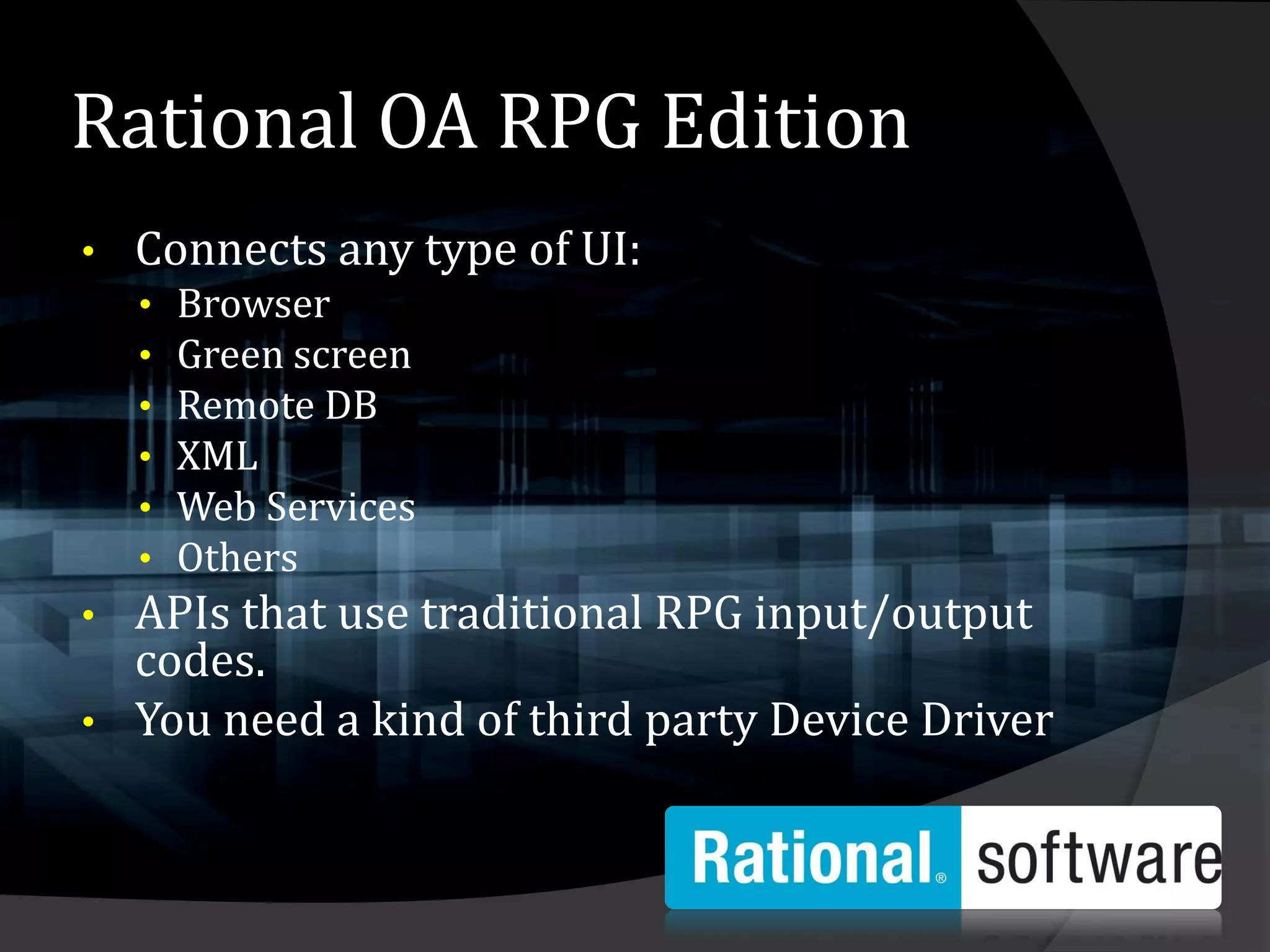 Rational OA RPG Edition
•   Connects any type of UI:
    •   Browser
    •   Green screen
    •   Remote DB
    •   XML
    •   Web Services
    •   Others
• APIs that use traditional RPG input/output
  codes.
• You need a kind of third party Device Driver
 