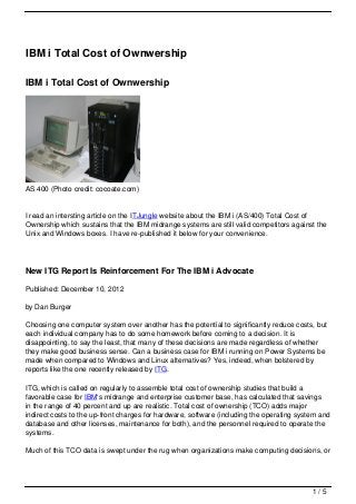 IBM i Total Cost of Ownwership

IBM i Total Cost of Ownwership




AS 400 (Photo credit: cocoate.com)


I read an intersting article on the ITJungle website about the IBM i (AS/400) Total Cost of
Ownership which sustains that the IBM midrange systems are still valid competitors against the
Unix and Windows boxes. I have re-published it below for your convenience.




New ITG Report Is Reinforcement For The IBM i Advocate

Published: December 10, 2012

by Dan Burger

Choosing one computer system over another has the potential to significantly reduce costs, but
each individual company has to do some homework before coming to a decision. It is
disappointing, to say the least, that many of these decisions are made regardless of whether
they make good business sense. Can a business case for IBM i running on Power Systems be
made when compared to Windows and Linux alternatives? Yes, indeed, when bolstered by
reports like the one recently released by ITG.

ITG, which is called on regularly to assemble total cost of ownership studies that build a
favorable case for IBM‘s midrange and enterprise customer base, has calculated that savings
in the range of 40 percent and up are realistic. Total cost of ownership (TCO) adds major
indirect costs to the up-front charges for hardware, software (including the operating system and
database and other licenses, maintenance for both), and the personnel required to operate the
systems.

Much of this TCO data is swept under the rug when organizations make computing decisions, or




                                                                                           1/5
 