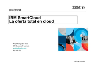IBM SmartCloud
La oferta total en cloud




  Ángel Rodrigo San José
  IBM Executive IT Architect
  arodrigo@es.ibm.com
  618 269 173




                               © 2012 IBM Corporation
 