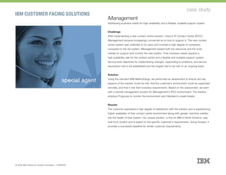 IBM CUSTOMER FACING SOLUTIONS
case study
iManagement
Addressing business needs for high availability and a flexible, scalable support system
Challenge
After implementing a new contact centre solution--Cisco’s IP Contact Center (IPCC)--
iManagement became increasingly concerned as to how to support it. The new contact
centre system was unfamiliar to its users and involved a high degree of complexity
compared to the old system. iManagement lacked both the resources and the tools
needed to support and monitor the new system. Their business needs required a
high availability rate for the contact centre and a flexible and scalable support system.
Service level objectives for implementing changes, responding to problems, and service
resumption had to be established and the targets had to be met on an ongoing basis.
Solution
Using the standard IBM Methodology, we performed an assessment to ensure two key
aspects of the solution could be met: that the customer’s environment could be supported
remotely, and that it met their business requirements. Based on the assessment, we went
with a remote management solution for iManagement’s IPCC environment. The solution
employs Prognosis to monitor the environment and Clientele to create tickets.
Results
The customer expressed a high degree of satisfaction with the solution and is experiencing
higher availability of their contact centre environment along with greater, real-time visibility
into the health of their system. Our unique solution--a first for IBM in North America--was
built from scratch and is based on the specific customer’s requirements. Going forward, it
provides a successful baseline for similar customer requirements.
© 2008 IBM Centres for Solution Innovation :: TORONTO
 