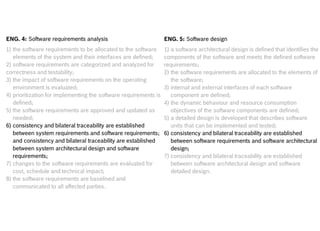 Internal | CDG-SMT/EMT | 4/12/2014 | © Robert Bosch GmbH 2014. All rights reserved, also regarding any disposal, exploitation, reproduction,
editing, distribution, as well as in the event of applications for industrial property rights.
Cross Divisional Group - Software, Methods and Tools
ENG. 4: Software requirements analysis
1) the software requirements to be allocated to the software
elements of the system and their interfaces are defined;
2) software requirements are categorized and analyzed for
correctness and testability;
3) the impact of software requirements on the operating
environment is evaluated;
4) prioritization for implementing the software requirements is
defined;
5) the software requirements are approved and updated as
needed;
6) consistency and bilateral traceability are established
between system requirements and software requirements;
and consistency and bilateral traceability are established
between system architectural design and software
requirements;
7) changes to the software requirements are evaluated for
cost, schedule and technical impact;
8) the software requirements are baselined and
communicated to all affected parties.
ENG. 5: Software design
1) a software architectural design is defined that identifies the
components of the software and meets the defined software
requirements;
2) the software requirements are allocated to the elements of
the software;
3) internal and external interfaces of each software
component are defined;
4) the dynamic behaviour and resource consumption
objectives of the software components are defined;
5) a detailed design is developed that describes software
units that can be implemented and tested;
6) consistency and bilateral traceability are established
between software requirements and software architectural
design;
7) consistency and bilateral traceability are established
between software architectural design and software
detailed design.
 