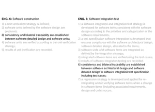 Internal | CDG-SMT/EMT | 4/12/2014 | © Robert Bosch GmbH 2014. All rights reserved, also regarding any disposal, exploitation, reproduction,
editing, distribution, as well as in the event of applications for industrial property rights.
Cross Divisional Group - Software, Methods and Tools
ENG. 6: Software construction
1) a unit verification strategy is defined;
2) software units defined by the software design are
produced;
3) consistency and bilateral traceability are established
between software detailed design and software units;
4) software units are verified according to the unit verification
strategy;
5) results of unit verification are recorded.
ENG. 7: Software integration test
1) a software integration and integration test strategy is
developed for software items consistent with the software
design according to the priorities and categorization of the
software requirements;
2) a test specification software integration is developed that
ensures compliance with the software architectural design,
software detailed design, allocated to the items;
3) software units and software items are integrated as
defined by the integration strategy;
4) integrated software items are verified using the test cases;
5) results of software integration testing are recorded;
6) consistency and bilateral traceability are established
between software architectural design and software
detailed design to software integration test specification
including test cases;
7) a regression strategy is developed and applied for re-
integrating and re-verifying software items when a change
in software items (including associated requirements,
design and code) occurs.
 