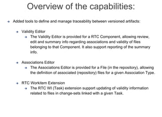 Internal | CDG-SMT/EMT | 4/12/2014 | © Robert Bosch GmbH 2014. All rights reserved, also regarding any disposal, exploitation, reproduction,
editing, distribution, as well as in the event of applications for industrial property rights.
Cross Divisional Group - Software, Methods and Tools
 Added tools to define and manage traceability between versioned artifacts:
 Validity Editor
 The Validity Editor is provided for a RTC Component, allowing review,
edit and summary info regarding associations and validity of files
belonging to that Component. It also support reporting of the summary
info.
 Associations Editor
 The Associations Editor is provided for a File (in the repository), allowing
the definition of associated (repository) files for a given Association Type.
 RTC Workitem Extension
 The RTC WI (Task) extension support updating of validity information
related to files in change-sets linked with a given Task.
Overview of the capabilities:
 