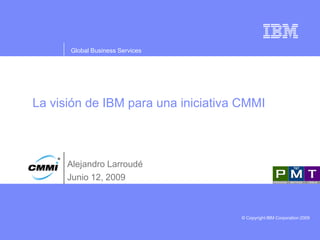 Global Business Services




La visión de IBM para una iniciativa CMMI



      Alejandro Larroudé
      Junio 12, 2009



                                    © Copyright IBM Corporation 2009
 