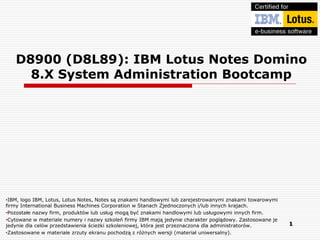 D8900 (D8L89): IBM Lotus Notes Domino
     8.X System Administration Bootcamp




•IBM, logo IBM, Lotus, Lotus Notes, Notes są znakami handlowymi lub zarejestrowanymi znakami towarowymi
firmy International Business Machines Corporation w Stanach Zjednoczonych i/lub innych krajach.
•Pozostałe nazwy firm, produktów lub usług mogą być znakami handlowymi lub usługowymi innych firm.
•Cytowane w materiale numery i nazwy szkoleń firmy IBM mają jedynie charakter poglądowy. Zastosowane je
jedynie dla celów przedstawienia ścieżki szkoleniowej, która jest przeznaczona dla administratorów.       1
•Zastosowane w materiale zrzuty ekranu pochodzą z różnych wersji (materiał uniwersalny).
 
