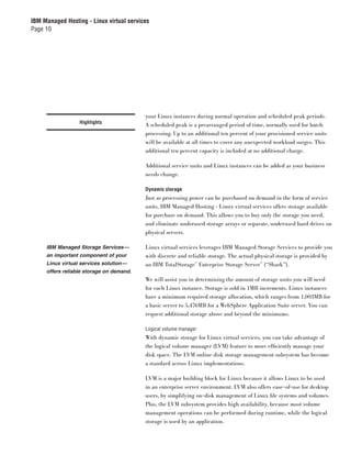 IBM Managed Hosting - Linux virtual services
Page 10




                                          your Linux instances during normal operation and scheduled peak periods.
                  Highlights
                                          A scheduled peak is a prearranged period of time, normally used for batch
                                          processing. Up to an additional ten percent of your provisioned service units
                                          will be available at all times to cover any unexpected workload surges. This
                                          additional ten percent capacity is included at no additional charge.

                                          Additional service units and Linux instances can be added as your business
                                          needs change.

                                          Dynamic storage
                                          Just as processing power can be purchased on demand in the form of service
                                          units, IBM Managed Hosting - Linux virtual services offers storage available
                                          for purchase on demand. This allows you to buy only the storage you need,
                                          and eliminate underused storage arrays or separate, underused hard drives on
                                          physical servers.

     IBM Managed Storage Services—        Linux virtual services leverages IBM Managed Storage Services to provide you
     an important component of your       with discrete and reliable storage. The actual physical storage is provided by
     Linux virtual services solution—     an IBM TotalStorage™ Enterprise Storage Server™ (“Shark”).
     offers reliable storage on demand.
                                          We will assist you in determining the amount of storage units you will need
                                          for each Linux instance. Storage is sold in 1MB increments. Linux instances
                                          have a minimum required storage allocation, which ranges from 1,003MB for
                                          a basic server to 5,476MB for a WebSphere Application Suite server. You can
                                          request additional storage above and beyond the minimums.

                                          Logical volume manager
                                          With dynamic storage for Linux virtual services, you can take advantage of
                                          the logical volume manager (LVM) feature to more efﬁciently manage your
                                          disk space. The LVM online disk storage management subsystem has become
                                          a standard across Linux implementations.

                                          LVM is a major building block for Linux because it allows Linux to be used
                                          in an enterprise server environment. LVM also offers ease-of-use for desktop
                                          users, by simplifying on-disk management of Linux ﬁle systems and volumes.
                                          Plus, the LVM subsystem provides high availability, because most volume
                                          management operations can be performed during runtime, while the logical
                                          storage is used by an application.
 