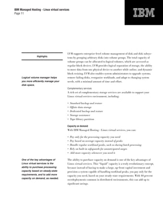 IBM Managed Hosting - Linux virtual services
Page 11




                                          LVM supports enterprise-level volume management of disk and disk subsys-
                   Highlights
                                          tems by grouping arbitrary disks into volume groups. The total capacity of
                                          volume groups can be allocated to logical volumes, which are accessed as
                                          regular block devices. LVM provides logical separation of storage, the ability
                                          to move data from one physical device to another while online, and dynamic
                                          block resizing. LVM also enables system administrators to upgrade systems,
     Logical volume manager helps         remove failing disks, reorganize workloads, and adapt to changing system
     you more efficiently manage your     needs, with a minimal amount of time and effort.
     disk space.
                                          Complementary services
                                          A rich set of complementary storage services are available to support your
                                          Linux virtual services environment, including:

                                          •    Standard backup and restore
                                          •    Offsite data storage
                                          •    Dedicated backup and restore
                                          •    Storage assistance
                                          •    Tape library partition

                                          Capacity on demand
                                          With IBM Managed Hosting - Linux virtual services, you can:

                                          •    Pay only for the processing capacity you need
                                          •    Pay based on average capacity instead of peaks
                                          •    Handle regular workload peaks, such as during batch processing
                                          •    Rely on built-in safeguards for unanticipated surges
                                          •    Add more capacity whenever you need it

     One of the key advantages of         The ability to purchase capacity on demand is one of the key advantages of
     Linux virtual services is the        Linux virtual services. This “liquid” capacity is a truly revolutionary concept,
     ability to purchase processing       because instead of having to make a large, up-front capital investment and
     capacity based on steady-state       provision a system capable of handling workload peaks, you pay only for the
     requirements, and to add more        capacity you need, based on your steady-state requirements. With 40 percent
     capacity on demand, as needed.
                                          overdeployments common in distributed environments, this can add up to
                                          signiﬁcant savings.
 
