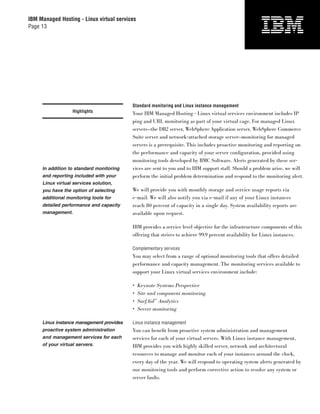 IBM Managed Hosting - Linux virtual services
Page 13




                                          Standard monitoring and Linux instance management
                   Highlights             Your IBM Managed Hosting - Linux virtual services environment includes IP
                                          ping and URL monitoring as part of your virtual cage. For managed Linux
                                          servers—the DB2 server, WebSphere Application server, WebSphere Commerce
                                          Suite server and network-attached storage server—monitoring for managed
                                          servers is a prerequisite. This includes proactive monitoring and reporting on
                                          the performance and capacity of your server conﬁguration, provided using
                                          monitoring tools developed by BMC Software. Alerts generated by these ser-
     In addition to standard monitoring   vices are sent to you and to IBM support staff. Should a problem arise, we will
     and reporting included with your     perform the initial problem determination and respond to the monitoring alert.
     Linux virtual services solution,
     you have the option of selecting     We will provide you with monthly storage and service usage reports via
     additional monitoring tools for      e-mail. We will also notify you via e-mail if any of your Linux instances
     detailed performance and capacity    reach 80 percent of capacity in a single day. System availability reports are
     management.                          available upon request.

                                          IBM provides a service level objective for the infrastructure components of this
                                          offering that strives to achieve 99.9 percent availability for Linux instances.

                                          Complementary services
                                          You may select from a range of optional monitoring tools that offers detailed
                                          performance and capacity management. The monitoring services available to
                                          support your Linux virtual services environment include:

                                          •    Keynote Systems Perspective
                                          •    Site and component monitoring
                                          •    SurfAid™ Analytics
                                          •    Server monitoring

     Linux instance management provides   Linux instance management
     proactive system administration      You can beneﬁt from proactive system administration and management
     and management services for each     services for each of your virtual servers. With Linux instance management,
     of your virtual servers.             IBM provides you with highly skilled server, network and architectural
                                          resources to manage and monitor each of your instances around the clock,
                                          every day of the year. We will respond to operating system alerts generated by
                                          our monitoring tools and perform corrective action to resolve any system or
                                          server faults.
 