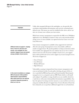IBM Managed Hosting - Linux virtual services
Page 14




                                            Unlike other managed offerings in the marketplace, we also provide alert
                   Highlights
                                            correlation, initial problem determination, and corrective actioning for pre-
                                            deﬁned events. This means you won’t be troubled by false alerts, and we can
                                            take care of many issues without your intervention.

                                            While Linux instance management is required for the DB2 server, WebSphere
                                            Application server, WebSphere Commerce Suite server and network-attached
                                            storage server, it is also available as an option for the base Linux server and
                                            Linux Web server.

                                            Linux instance management is available in four support levels. Each level
     Different levels of support—ranging    offers the same group of management services, but includes a different
     from 5 hours to 30 hours per           number of support hours. We provide guidelines to help you determine which
     month—are available for your           level would be most appropriate for your solution, but you are free to choose
     solution. Support hours are pooled     whatever level you wish. If you have multiple virtual servers, your support
     among multiple virtual servers.        hours will be pooled and can be used to support any of your managed servers.
                                            The levels of support are:

                                            •   Entry (5 hours)
                                            •   Low (10 hours)
                                            •   Medium (20 hours)
                                            •   High (30 hours)

                                            Vulnerability scanning is integrated into Linux instance management, and
                                            scans are performed weekly. Security policy checking, also part of this ser-
     In the event of problems or outages,   vice, is provided by RHLinuxCops and is performed monthly. Monitoring for
     IBM will assume initial problem        managed servers is a corequisite and uses BMC Patrol, which we will install
     determination responsibilities,        and conﬁgure. If a problem or outage should occur, you would be alerted via
     after which point you can execute      e-mail, but we will assume initial problem determination responsibilities. You
     corrective measures yourself or        have the option of executing corrective measures, or you can direct us to do so,
     direct us to do so.
                                            using your monthly allocation of support hours. If your allocation of hours has
                                            been exhausted, you can purchase additional support time on an hourly basis.
 
