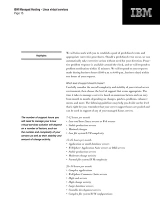 IBM Managed Hosting - Linux virtual services
Page 15




                                              We will also work with you to establish a pool of predeﬁned events and
                   Highlights
                                              appropriate corrective procedures. Should a predeﬁned error occur, we can
                                              automatically take corrective action without need for your direction. Proac-
                                              tive problem response is available around the clock, and we will respond to
                                              problem notiﬁcation within 15 minutes. We will respond to your requests
                                              made during business hours (8:00 a.m. to 6:00 p.m., business days) within
                                              two hours of your request.

                                              Which level of support should I choose?
                                              Carefully consider the overall complexity and stability of your virtual server
                                              environment, then choose the level of support that seems appropriate. The
                                              time it takes to manage a server is based on numerous factors and can vary
                                              from month to month, depending on changes, patches, problems, enhance-
                                              ments, and more. The following guidelines may help you decide on the level
                                              that’s right for you; remember that your server support hours are pooled and
                                              can be used in support of any of your managed Linux servers.

     The number of support hours you          7–12 hours per month
     will need to manage your Linux           • Low-end base Linux servers or Web servers
     virtual services solution will depend    • Stable production servers
     on a number of factors, such as          • Minimal changes
     the number and complexity of your        • Low ﬁle system/LVM complexity
     servers as well as their stability and
     amount of change activity.               15–25 hours per month
                                              • Application or small database servers
                                              • WebSphere Application Suite servers or DB2 servers
                                              • Stable production servers
                                              • Moderate change activity
                                              • Normal ﬁle system/LVM complexity

                                              20–30 hours per month
                                              • Complex applications
                                              • WebSphere Commerce Suite servers
                                              • High-end servers
                                              • High change activity
                                              • Large database servers
                                              • Unstable development servers
                                              • Complex ﬁle system/LVM conﬁ gurations
 