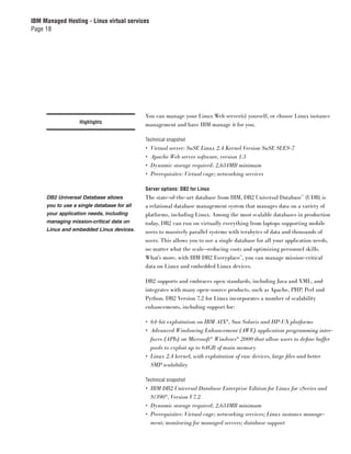 IBM Managed Hosting - Linux virtual services
Page 18




                                            You can manage your Linux Web server(s) yourself, or choose Linux instance
                   Highlights
                                            management and have IBM manage it for you.

                                            Technical snapshot
                                            •   Virtual server: SuSE Linux 2.4 Kernel Version SuSE SLES-7
                                            •   Apache Web server software, version 1.3
                                            •   Dynamic storage required: 2,634MB minimum
                                            •   Prerequisites: Virtual cage; networking services

                                            Server options: DB2 for Linux
     DB2 Universal Database allows          The state-of-the-art database from IBM, DB2 Universal Database™ (UDB) is
     you to use a single database for all   a relational database management system that manages data on a variety of
     your application needs, including      platforms, including Linux. Among the most scalable databases in production
     managing mission-critical data on      today, DB2 can run on virtually everything from laptops supporting mobile
     Linux and embedded Linux devices.      users to massively parallel systems with terabytes of data and thousands of
                                            users. This allows you to use a single database for all your application needs,
                                            no matter what the scale—reducing costs and optimizing personnel skills.
                                            What’s more, with IBM DB2 Everyplace™, you can manage mission-critical
                                            data on Linux and embedded Linux devices.

                                            DB2 supports and embraces open standards, including Java and XML, and
                                            integrates with many open-source products, such as Apache, PHP, Perl and
                                            Python. DB2 Version 7.2 for Linux incorporates a number of scalability
                                            enhancements, including support for:

                                            • 64-bit exploitation on IBM AIX®, Sun Solaris and HP-UX platforms
                                            • Advanced Windowing Enhancement (AWE) application programming inter-
                                              faces (APIs) on Microsoft® Windows® 2000 that allow users to deﬁne buffer
                                              pools to exploit up to 64GB of main memory
                                            • Linux 2.4 kernel, with exploitation of raw devices, large ﬁles and better
                                              SMP scalability

                                            Technical snapshot
                                            • IBM DB2 Universal Database Enterprise Edition for Linux for zSeries and
                                              S/390®, Version V7.2
                                            • Dynamic storage required: 2,634MB minimum
                                            • Prerequisites: Virtual cage; networking services; Linux instance manage-
                                              ment; monitoring for managed servers; database support
 