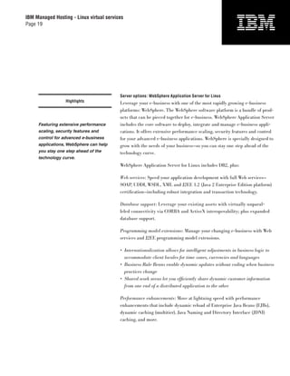 IBM Managed Hosting - Linux virtual services
Page 19




                                          Server options: WebSphere Application Server for Linux
                  Highlights              Leverage your e-business with one of the most rapidly growing e-business
                                          platforms: WebSphere. The WebSphere software platform is a bundle of prod-
                                          ucts that can be pieced together for e-business. WebSphere Application Server
     Featuring extensive performance      includes the core software to deploy, integrate and manage e-business appli-
     scaling, security features and       cations. It offers extensive performance scaling, security features and control
     control for advanced e-business      for your advanced e-business applications. WebSphere is specially designed to
     applications, WebSphere can help     grow with the needs of your business—so you can stay one step ahead of the
     you stay one step ahead of the       technology curve.
     technology curve.
                                          WebSphere Application Server for Linux includes DB2, plus:

                                          Web services: Speed your application development with full Web services—
                                          SOAP, UDDI, WSDL, XML and J2EE 1.2 (Java 2 Enterprise Edition platform)
                                          certiﬁcation—including robust integration and transaction technology.

                                          Database support: Leverage your existing assets with virtually unparal-
                                          leled connectivity via CORBA and ActiveX interoperability; plus expanded
                                          database support.

                                          Programming model extensions: Manage your changing e-business with Web
                                          services and J2EE programming model extensions.

                                          • Internationalization allows for intelligent adjustments in business logic to
                                            accommodate client locales for time zones, currencies and languages
                                          • Business Rule Beans enable dynamic updates without coding when business
                                            practices change
                                          • Shared work areas let you efﬁciently share dynamic customer information
                                            from one end of a distributed application to the other

                                          Performance enhancements: Move at lightning speed with performance
                                          enhancements that include dynamic reload of Enterprise Java Beans (EJBs),
                                          dynamic caching (multitier), Java Naming and Directory Interface (JDNI)
                                          caching, and more.
 