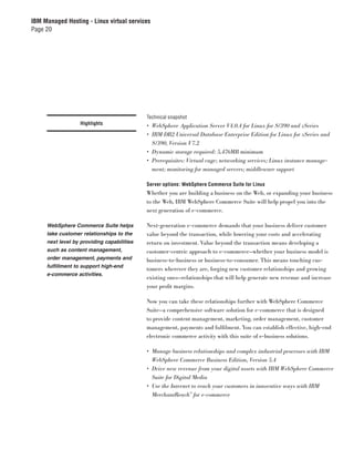 IBM Managed Hosting - Linux virtual services
Page 20




                                            Technical snapshot
                  Highlights                • WebSphere Application Server V4.0.4 for Linux for S/390 and zSeries
                                            • IBM DB2 Universal Database Enterprise Edition for Linux for zSeries and
                                              S/390, Version V7.2
                                            • Dynamic storage required: 5,476MB minimum
                                            • Prerequisites: Virtual cage; networking services; Linux instance manage-
                                              ment; monitoring for managed servers; middleware support

                                            Server options: WebSphere Commerce Suite for Linux
                                            Whether you are building a business on the Web, or expanding your business
                                            to the Web, IBM WebSphere Commerce Suite will help propel you into the
                                            next generation of e-commerce.

     WebSphere Commerce Suite helps         Next-generation e-commerce demands that your business deliver customer
     take customer relationships to the     value beyond the transaction, while lowering your costs and accelerating
     next level by providing capabilities   return on investment. Value beyond the transaction means developing a
     such as content management,            customer-centric approach to e-commerce—whether your business model is
     order management, payments and         business-to-business or business-to-consumer. This means touching cus-
     fulfillment to support high-end
                                            tomers wherever they are, forging new customer relationships and growing
     e-commerce activities.
                                            existing ones—relationships that will help generate new revenue and increase
                                            your proﬁt margins.

                                            Now you can take these relationships further with WebSphere Commerce
                                            Suite—a comprehensive software solution for e-commerce that is designed
                                            to provide content management, marketing, order management, customer
                                            management, payments and fulﬁlment. You can establish effective, high-end
                                            electronic commerce activity with this suite of e-business solutions.

                                            • Manage business relationships and complex industrial processes with IBM
                                              WebSphere Commerce Business Edition, Version 5.4
                                            • Drive new revenue from your digital assets with IBM WebSphere Commerce
                                              Suite for Digital Media
                                            • Use the Internet to reach your customers in innovative ways with IBM
                                              MerchantReach™ for e-commerce
 