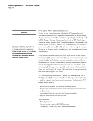 IBM Managed Hosting - Linux virtual services
Page 22




                                           Server options: Network-attached storage for Linux
                   Highlights              Use one of your Linux instances as a dedicated, IBM-managed network-
                                           attached storage (NAS) server to provide storage that can be shared among
                                           all your Linux instances within your virtual cage. The physical storage used
                                           by IBM Managed Hosting - Linux virtual services is an IBM TotalStorage
                                           Enterprise Storage Server (“Shark”), divided into logical VM minidisks. This
                                           storage appears as raw disks to Linux, and can be formatted and conﬁgured
     For a cost-effective alternative to   as one or more ﬁle systems. These ﬁle systems can then be exported to any or
     a storage area network, you can       all systems on the same trusted virtual network (the network speciﬁc to your
     share storage among all your Linux    virtual router).
     instances by using one Linux
     instance as a dedicated network-      Using IP logical network connections versus physical SCSI or ﬁbre connec-
     attached storage server.              tions, exported ﬁle systems can be shared by any Linux instances on the same
                                           trusted virtual network that have access to mount those exports. Full secu-
                                           rity measures are provided via ﬁle locking, which is handled using standard
                                           network locking protocols between the NAS server and NAS clients. Your
                                           network-attached storage is not exportable to the Internet. Further, NAS for
                                           Linux uses the Network File System (NFS), and these are the only protocols
                                           that can be served by your NAS server.

                                           NAS is a cost-effective alternative to a storage area network (SAN), and is
                                           ideal if you have high volumes of data, but less latency-sensitive applications—
                                           e-mail, for example. Some business environments are ideally suited to NAS
                                           and ﬁle sharing, such as:

                                           • Web serving—Web pages, Web mail and streaming content
                                           • Storing large amounts of pictures or audio—imaging, oil exploration and
                                             media serving
                                           • Sharing knowledge—best practices and document templates
                                           • Software development—code and test beds.

                                           Technical snapshot
                                           • Network ﬁle system
                                           • Dynamic storage required: 2,634MB minimum
                                           • Prerequisites: Virtual cage; Linux instance management
 