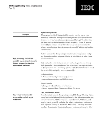 IBM Managed Hosting - Linux virtual services
Page 23




                                           High availability services
                    Highlights             When uptime is critical, high availability services can give you an extra
                                           measure of conﬁdence. This optional service provides active/passive failover
                                           between two virtual server instances (primary and backup). To achieve this,
                                           you must have two server instances that are identical. A virtual IP address
                                           is owned by the primary server. When the backup server detects that the
                                           primary server has gone down, it assumes the virtual IP address and handles
                                           client requests.

                                           Failover is enabled at the operating system level; however, you must conﬁg-
                                           ure the application level to support failover, or have IBM do so, using Linux
     High availability services are        assistance services.
     available to provide active/passive
     failover between two identical        High availability—or redundancy—clusters can be designed to provide very
     virtual server instances.             high uptimes for a single application. Two server clones run duplicate copies
                                           of the application, and a monitoring system is set to detect the failure of one of
                                           the servers. High availability services can provide:

                                           • High reliability
                                           • More consistent and predictable performance
                                           • Improved user experience and Web stickiness

                                           Technical snapshot
                                           • Prerequisites: Two identical server instances
                                           • Servers supported: Base Linux server; Linux Web server

                                           Linux virtual services security
     Your virtual environment is           From the infrastructure to the operating system, IBM Managed Hosting - Linux
     protected by multiple layers          virtual services includes multiple layers of security that offer protection for your
     of security.                          virtual environment. IBM has employed a team of network, VM, Linux, and
                                           security experts to provide a solution that isolates each customer environment
                                           from any others running on the zSeries. What’s more, a full range of security
                                           tests have shown that the Linux virtual services environment is security-rich.
 