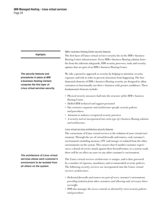 IBM Managed Hosting - Linux virtual services
Page 24




                                          IBM e-business Hosting Center security features
                   Highlights             The ﬁrst layer of Linux virtual services security lies in the IBM e-business
                                          Hosting Center infrastructure. Every IBM e-business Hosting solution bene-
                                          ﬁts from the inherent safeguards, IBM security processes, tools and security
                                          options that are part of an IBM e-business Hosting Center.

     The security features and            We take a proactive approach to security by helping to minimize security
     procedures in place at IBM           exposure and risk in order to prevent intrusions from happening. The fun-
     e-business Hosting Centers           damental elements of IBM e-business Hosting security are designed to allow
     comprise the first layer of          customers to functionally run their e-business with greater conﬁdence. These
     Linux virtual services security.     fundamental elements include:

                                          • Physical security measures built into the structure of the IBM e-business
                                            Hosting Center
                                          • Skilled IBM technical and support personnel
                                          • Our extensive corporate and architecture-speciﬁc security policies
                                            and procedures
                                          • Attention to industry-recognized security practices
                                          • A security tool set incorporated into each type of e-business Hosting solution
                                            and architecture.

                                          Linux virtual services architecture security features
                                          The cornerstone of Linux virtual services is the isolation of your virtual envi-
                                          ronment. Through the use of virtual ﬁrewalls and routers, each customer’s
                                          environment—including memory, CPU and storage—is isolated from the other
                                          environments on the system. This ensures that if another customer experi-
                                          ences a denial of service attack against their ﬁrewall/router, or a system crash,
                                          there will be no effect on your—or any other customer’s—environment.
     The architecture of Linux virtual
     services allows each customer’s      The Linux virtual services architecture is unique, and is thus governed
     environment to be isolated from      by a number of rigorous, mandatory and recommended security policies.
     all others on the system.            The following security services are incorporated into the Linux virtual
                                          services architecture:

                                          • Dedicated ﬁrewalls and routers are part of every customer’s environment,
                                            providing isolation from other customers and allowing only necessary Inter-
                                            net trafﬁc
                                          • IBM also manages the access controls as dictated by strict security policies
                                            and procedures
 