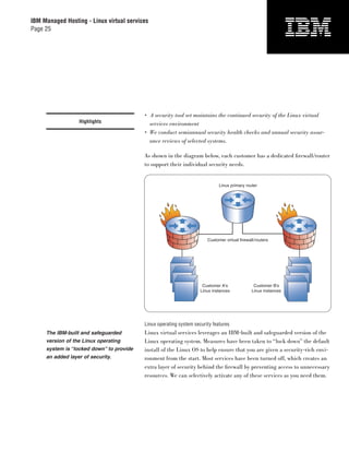 IBM Managed Hosting - Linux virtual services
Page 25




                                          • A security tool set maintains the continued security of the Linux virtual
                  Highlights                services environment
                                          • We conduct semiannual security health checks and annual security assur-
                                            ance reviews of selected systems.

                                          As shown in the diagram below, each customer has a dedicated ﬁrewall/router
                                          to support their individual security needs.


                                                                             Linux primary router




                                                                       Customer virtual firewall/routers




                                                                     Customer A's               Customer B's
                                                                    Linux instances            Linux instances




                                          Linux operating system security features
     The IBM-built and safeguarded        Linux virtual services leverages an IBM-built and safeguarded version of the
     version of the Linux operating       Linux operating system. Measures have been taken to “lock down” the default
     system is “locked down” to provide   install of the Linux OS to help ensure that you are given a security-rich envi-
     an added layer of security.          ronment from the start. Most services have been turned off, which creates an
                                          extra layer of security behind the ﬁrewall by preventing access to unnecessary
                                          resources. We can selectively activate any of these services as you need them.
 