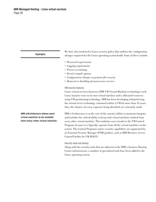 IBM Managed Hosting - Linux virtual services
Page 26




                                          We have also instituted a Linux security policy that outlines the conﬁguration
                  Highlights
                                          changes required for the Linux operating system build. Some of these include:

                                          •    Password requirements
                                          •    Logging requirements
                                          •    Process accounting
                                          •    Kernel compile options
                                          •    Conﬁguration changes to promote ﬁle security
                                          •    Removal or disabling of unnecessary services

                                          VM security features
                                          Linux virtual services harnesses IBM VM Virtual Machines technology—each
                                          Linux instance runs on its own virtual machine and is allocated resources
                                          using VM partitioning technology. IBM has been developing and perfecting
                                          the virtual server technology contained within z/VM for more than 35 years;
                                          thus, the chances of a new exposure being identiﬁed are extremely small.

     IBM z/Architecture allows each       IBM z/Architecture is at the core of the system’s ability to maintain integrity,
     virtual machine to be isolated       and includes the critical ability to keep each virtual machine isolated from
     from every other virtual machine.    every other virtual machine. This isolation even extends to the VM Control
                                          Program, because it is logically separate from all the virtual machines in the
                                          system. The Control Program’s native security capabilities are augmented by
                                          an External Security Manager (ESM) product, such as IBM Resource Access
                                          Control Facility for VM (RACF).

                                          Security tools and testing
                                          Along with the security tools that are inherent to the IBM e-business Hosting
                                          Center infrastructure, a number of specialized tools have been added to the
                                          Linux operating system.
 
