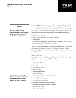 IBM Managed Hosting - Linux virtual services
Page 27




                                          Before making Linux virtual services available to customers, IBM conducted
                   Highlights
                                          a number of security tests against the environment. Using the services of our
                                          own expert Ethical Hacking team, a thorough set of tests was run to verify that
     The Linux virtual services           Linux virtual services could support multiple customers without affecting indi-
     environment had to pass a number     vidual availability, performance or resources. Some of these tests included:
     of rigorous security tests before
     being offered to customers.          •    Denial of service attacks
                                          •    Packet snifﬁng trafﬁc from one customer to another
                                          •    Port scanning
                                          •    Self-imposed crashing of one customer’s Linux instance to try to affect other
                                               customers’ availability, performance or resources

                                          Linux virtual services passed all of these tests, illustrating that the dedicated
                                          ﬁrewalls provide a high level of security and isolation. A report from the
                                          Ethical Hacking team stated, “… the security of the customer virtual routers
                                          is excellent.”

                                          Optional security tools
                                          To complement the security features built into Linux virtual services, a range
                                          of optional security services is available, including:

                                          •    Incident management
                                          •    Vulnerability scanning
                                          •    Virus alert
                                          •    Security health check
                                          •    Ethical hacking
                                          •    Information asset proﬁle
                                          •    Privacy workshop
     To complement the security           •    Privacy strategy and implementation service
     features inherent to Linux virtual   •    Security policy deﬁnition
     services, a variety of optional      •    Security standards deﬁnition
     security services is available.      •    Security process development
                                          •    Public key infrastructure business workshop
                                          •    Public key infrastructure planning and design
                                          •    Secure solution design
                                          •    Vulnerability assessment
 