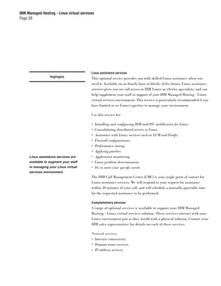 IBM Managed Hosting - Linux virtual services
Page 28




                                          Linux assistance services
                  Highlights              This optional service provides you with skilled Linux assistance when you
                                          need it. Available on an hourly basis in blocks of ﬁve hours, Linux assistance
                                          services gives you on-call access to IBM Linux on zSeries specialists, and can
                                          help supplement your staff in support of your IBM Managed Hosting - Linux
                                          virtual services environment. This service is particularly recommended if you
                                          have limited or no Linux expertise to manage your environment.

                                          Use this service for:

                                          •    Installing and conﬁ guring IBM and ISV middleware for Linux
                                          •    Consolidating distributed servers to Linux
                                          •    Assistance with Linux services such as LVM and Postﬁx
                                          •    Firewall conﬁ gurations
                                          •    Performance tuning
                                          •    Applying patches
     Linux assistance services are        •    Application monitoring
     available to augment your staff      •    Linux problem determination
     in managing your Linux virtual       •    Or, to meet your speciﬁc needs
     services environment.
                                          The IBM Call Management Center (CMC) is your single point of contact for
                                          Linux assistance services. We will respond to your request for assistance
                                          within 30 minutes of your call, and will schedule a mutually agreeable time
                                          for the requested assistance to be performed.

                                          Complementary services
                                          A range of optional services is available to support your IBM Managed
                                          Hosting - Linux virtual services solution. These services interact with your
                                          Linux environment just as they would with a physical solution. Contact your
                                          IBM sales representative for details on each of these services.

                                          Network services
                                          • Internet connectivity
                                          • Domain name services
                                          • IP address services
 