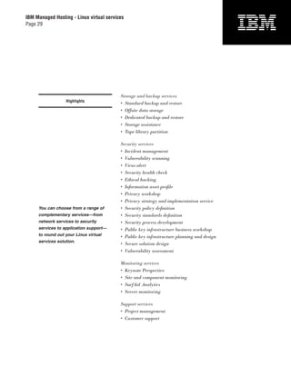 IBM Managed Hosting - Linux virtual services
Page 29




                                          Storage and backup services
                  Highlights
                                          • Standard backup and restore
                                          • Offsite data storage
                                          • Dedicated backup and restore
                                          • Storage assistance
                                          • Tape library partition

                                          Security services
                                          • Incident management
                                          • Vulnerability scanning
                                          • Virus alert
                                          • Security health check
                                          • Ethical hacking
                                          • Information asset proﬁle
                                          • Privacy workshop
                                          • Privacy strategy and implementation service
     You can choose from a range of       • Security policy deﬁnition
     complementary services—from          • Security standards deﬁnition
     network services to security         • Security process development
     services to application support—     • Public key infrastructure business workshop
     to round out your Linux virtual      • Public key infrastructure planning and design
     services solution.
                                          • Secure solution design
                                          • Vulnerability assessment

                                          Monitoring services
                                          • Keynote Perspective
                                          • Site and component monitoring
                                          • SurfAid Analytics
                                          • Server monitoring

                                          Support services
                                          • Project management
                                          • Customer support
 
