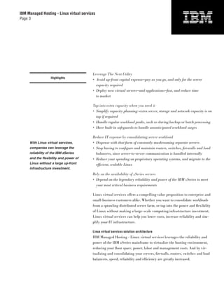 IBM Managed Hosting - Linux virtual services
Page 3




                                          Leverage The Next Utility
                   Highlights
                                          • Avoid up-front capital expense—pay as you go, and only for the server
                                            capacity required
                                          • Deploy new virtual servers—and applications—fast, and reduce time
                                            to market

                                          Tap into extra capacity when you need it
                                          • Simplify capacity planning—extra server, storage and network capacity is on
                                            tap if required
                                          • Handle regular workload peaks, such as during backup or batch processing
                                          • Have built-in safeguards to handle unanticipated workload surges

                                          Reduce IT expense by consolidating server workload
     With Linux virtual services,         • Dispense with that farm of constantly mushrooming separate servers
     companies can leverage the           • Stop having to conﬁ gure and maintain routers, switches, ﬁrewalls and load
     reliability of the IBM zSeries         balancers, since server-to-server communication is handled internally
     and the flexibility and power of     • Reduce your spending on proprietary operating systems, and migrate to the
     Linux without a large up-front         efﬁcient, scalable Linux
     infrastructure investment.
                                          Rely on the availability of zSeries servers
                                          • Depend on the legendary reliability and power of the IBM zSeries to meet
                                            your most critical business requirements

                                          Linux virtual services offers a compelling value proposition to enterprise and
                                          small-business customers alike. Whether you want to consolidate workloads
                                          from a sprawling distributed server farm, or tap into the power and ﬂexibility
                                          of Linux without making a large-scale computing infrastructure investment,
                                          Linux virtual services can help you lower costs, increase reliability and sim-
                                          plify your IT infrastructure.

                                          Linux virtual services solution architecture
                                          IBM Managed Hosting - Linux virtual services leverages the reliability and
                                          power of the IBM zSeries mainframe to virtualize the hosting environment,
                                          reducing your ﬂoor space, power, labor and management costs. And by vir-
                                          tualizing and consolidating your servers, ﬁrewalls, routers, switches and load
                                          balancers, speed, reliability and efﬁciency are greatly increased.
 